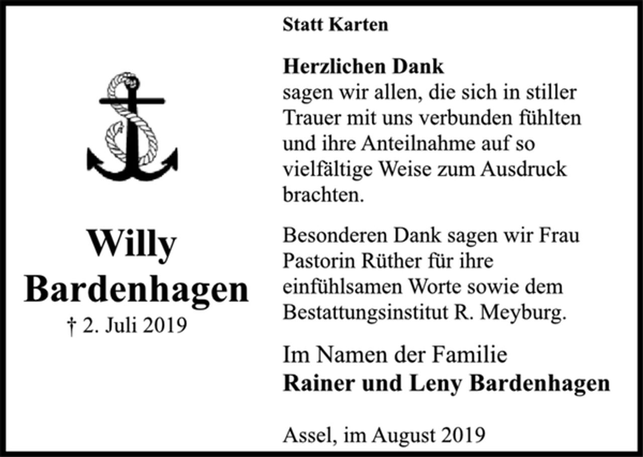 <p>Statt Karten<br />Herzlichen Dank</p><p>sagen wir allen, die sich in stiller<br />Trauer mit uns verbunden fühlten<br />und ihre Anteilnahme auf so<br />vielfältige Weise zum Ausdruck<br />brachten.</p><p>Besonderen Dank sagen wir Frau<br />Pastorin Rüther für ihre<br />einfühlsamen Worte sowie dem<br />Bestattungsinstitut R. Meyburg.</p><p>Im Namen der Familie<br />Rainer und Leny Bardenhagen</p><p>Willy<br />Bardenhagen<br />† 2. Juli 2019</p><p>Assel, im August 2019</p>