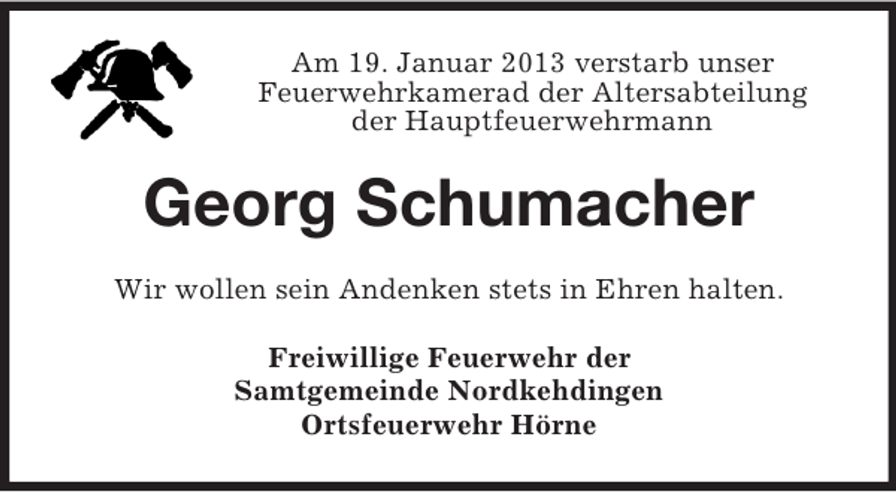 <p>Am 19. Januar 2013 verstarb unser<br />Feuerwehrkamerad der Altersabteilung<br />der Hauptfeuerwehrmann</p><p>Georg Schumacher<br />Wir wollen sein Andenken stets in Ehren halten.<br />Freiwillige Feuerwehr der<br />Samtgemeinde Nordkehdingen<br />Ortsfeuerwehr Hörne</p>