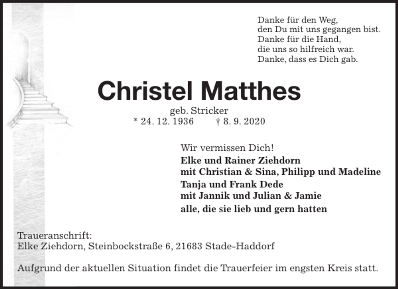 <p>Danke für den Weg,<br />den Du mit uns gegangen bist.<br />Danke für die Hand,<br />die uns so hilfreich war.<br />Danke, dass es Dich gab.<br />Christel Matthes<br />geb. Stricker<br />* 24. 12. 1936 † 8. 9. 2020<br />Wir vermissen Dich!<br />Elke und Rainer Ziehdorn<br />mit Christian &amp; Sina, Philipp und Madeline<br />Tanja und Frank Dede<br />mit Jannik und Julian &amp; Jamie<br />alle, die sie lieb und gern hatten<br />Traueranschrift:<br />Elke Ziehdorn, Steinbockstraße 6, 21683 Stade-Haddorf</p>
<p>Aufgrund der aktuellen Situation findet die Trauerfeier im engsten Kreis statt.</p>