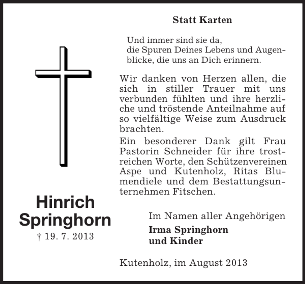 <p>Statt Karten<br />Und immer sind sie da,<br />die Spuren Deines Lebens und Augenblicke, die uns an Dich erinnern.</p><p>Hinrich<br />Springhorn<br />† 19. 7. 2013</p><p>Wir danken von Herzen allen, die<br />sich in stiller Trauer mit uns<br />verbunden fühlten und ihre herzliche und tröstende Anteilnahme auf<br />so vielfältige Weise zum Ausdruck<br />brachten.<br />Ein besonderer Dank gilt Frau<br />Pastorin Schneider für ihre trostreichen Worte, den Schützenvereinen<br />Aspe und Kutenholz, Ritas Blumendiele und dem Bestattungsunternehmen Fitschen.<br />Im Namen aller Angehörigen<br />Irma Springhorn<br />und Kinder<br />Kutenholz, im August 2013</p>