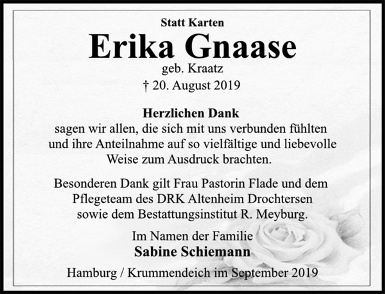 <p>Statt Karten<br />Erika Gnaase<br />geb. Kraatz<br />† 20. August 2019<br />Herzlichen Dank<br />sagen wir allen, die sich mit uns verbunden fühlten<br />und ihre Anteilnahme auf so vielfältige und liebevolle<br />Weise zum Ausdruck brachten.<br />Besonderen Dank gilt Frau Pastorin Flade und dem<br />Pflegeteam des DRK Altenheim Drochtersen<br />sowie dem Bestattungsinstitut R. Meyburg.<br />Im Namen der Familie<br />Sabine Schiemann<br />Hamburg / Krummendeich im September 2019</p>
