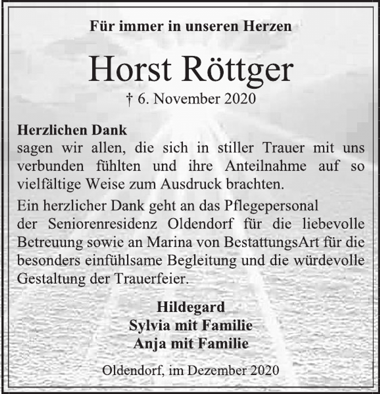 <p>Für immer in unseren Herzen<br />Horst Röttger<br />† 6. November 2020<br />Herzlichen Dank<br />sagen wir allen, die sich in stiller Trauer mit uns verbunden fühlten und ihre Anteilnahme auf so vielfältige Weise zum Ausdruck brachten.<br />Ein herzlicher Dank geht an das Pflegepersonal<br />der Seniorenresidenz Oldendorf für die liebevolle Betreuung sowie an Marina von BestattungsArt für die besonders einfühlsame Begleitung und die würdevolle Gestaltung der Trauerfeier.<br />Hildegard<br />Sylvia mit Familie<br />Anja mit Familie<br />Oldendorf, im Dezember 2020</p>