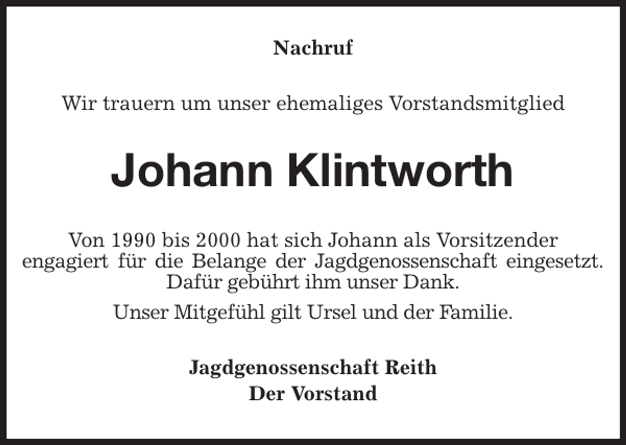 <p>Nachruf<br />Wir trauern um unser ehemaliges Vorstandsmitglied<br />Johann Klintworth<br />Von 1990 bis 2000 hat sich Johann als Vorsitzender<br />engagiert für die Belange der Jagdgenossenschaft eingesetzt.<br />Dafür gebührt ihm unser Dank.<br />Unser Mitgefühl gilt Ursel und der Familie.<br />Jagdgenossenschaft Reith<br />Der Vorstand</p>