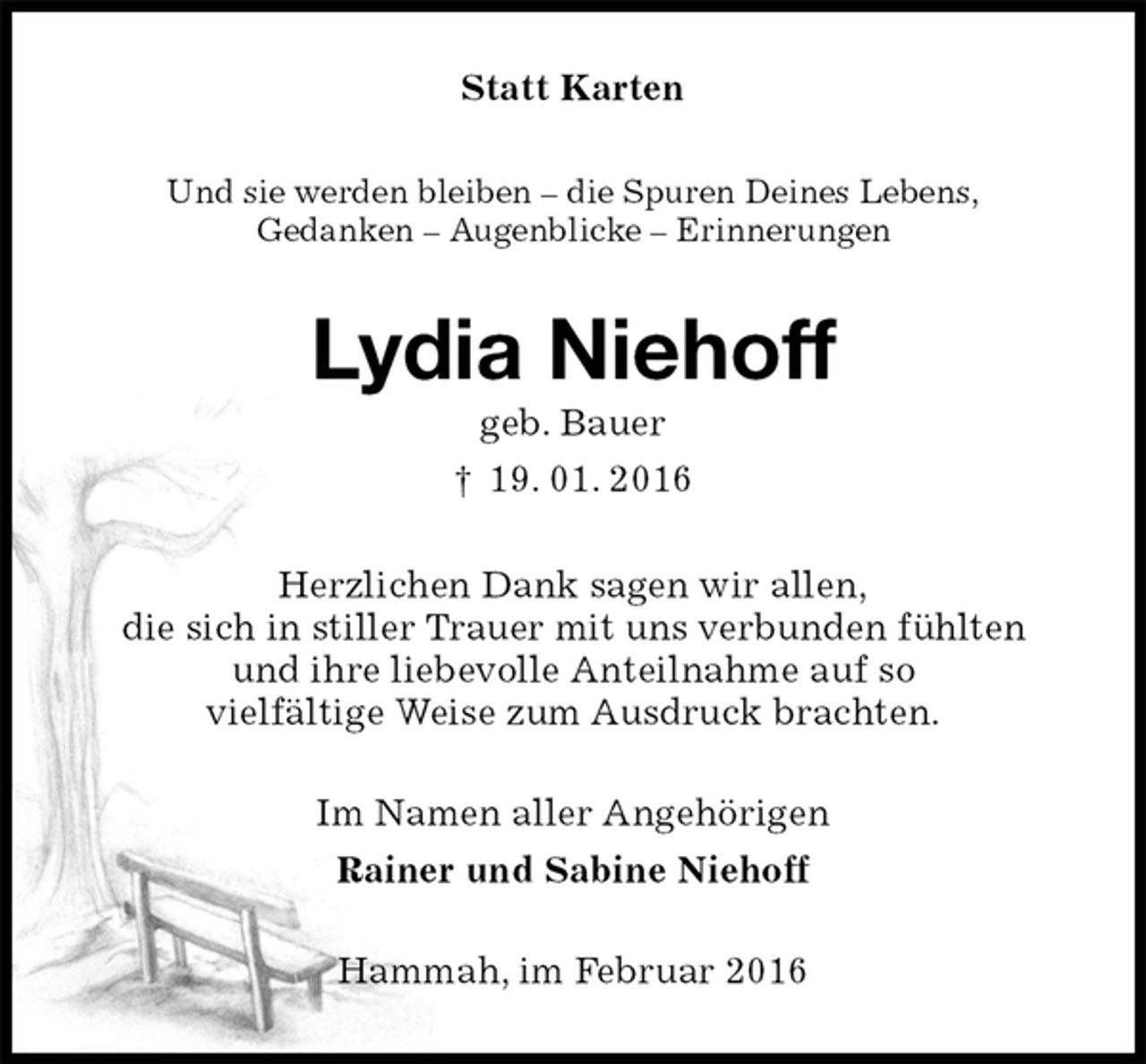 <p>Statt Karten<br />Und sie werden bleiben – die Spuren Deines Lebens,<br />Gedanken – Augenblicke – Erinnerungen<br />Lydia Niehoff<br />geb. Bauer<br />† 19. 01. 2016<br />Herzlichen Dank sagen wir allen,<br />die sich in stiller Trauer mit uns verbunden fühlten<br />und ihre liebevolle Anteilnahme auf so<br />vielfältige Weise zum Ausdruck brachten.<br />Im Namen aller Angehörigen<br />Rainer und Sabine Niehoff<br />Hammah, im Februar 2016</p>
