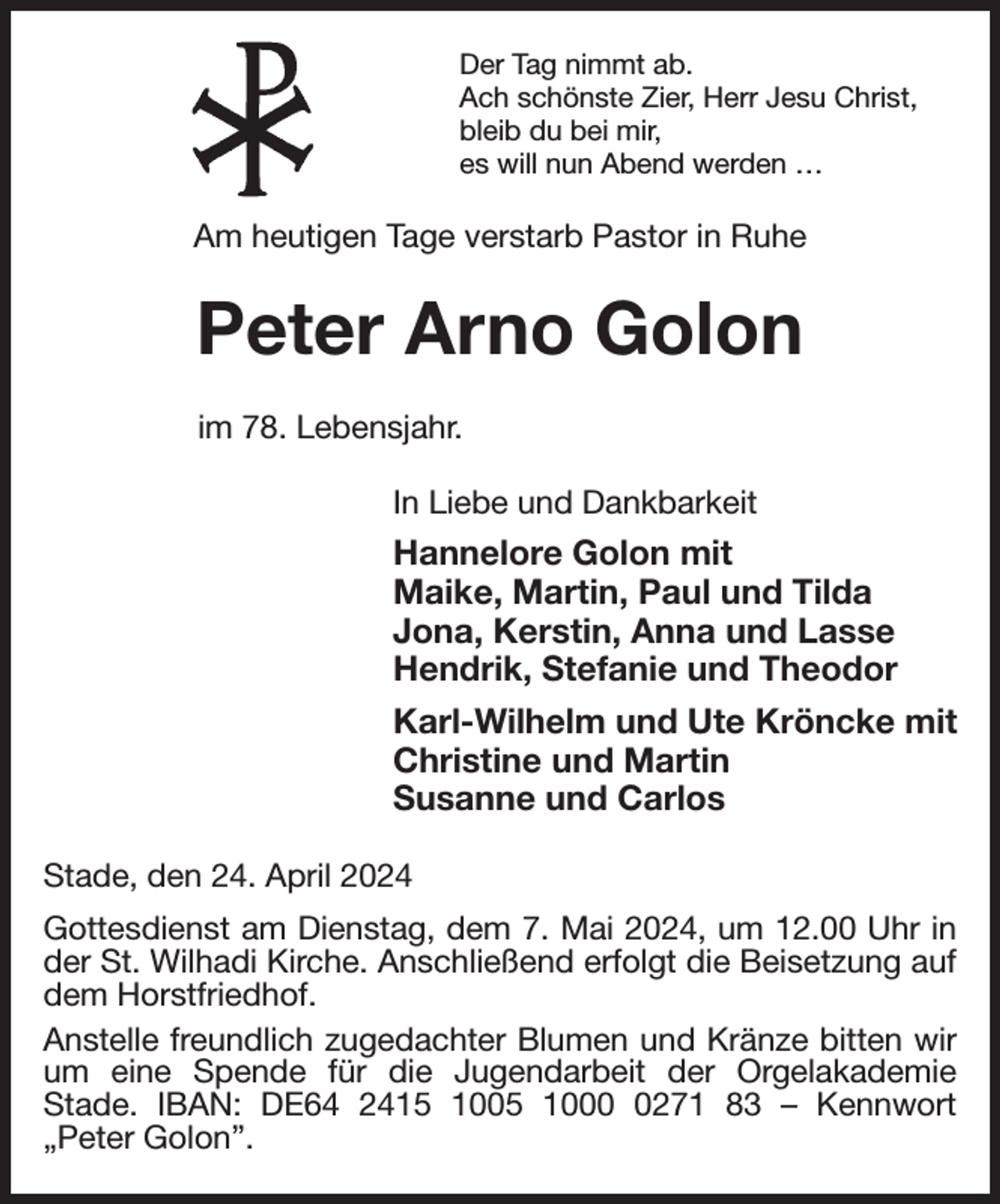 <p>Der Tag nimmt ab.<br />Ach schönste Zier, Herr Jesu Christ,<br />bleib du bei mir,<br />es will nun Abend werden …<br />Am heutigen Tage verstarb Pastor in Ruhe<br />Peter Arno Golon<br />im 78. Lebensjahr.<br />In Liebe und Dankbarkeit<br />Hannelore Golon mit<br />Maike, Martin, Paul und Tilda<br />Jona, Kerstin, Anna und Lasse<br />Hendrik, Stefanie und Theodor<br />Karl-Wilhelm und Ute Kröncke mit<br />Christine und Martin<br />Susanne und Carlos<br />Stade, den 24. April 2024<br />Gottesdienst am Dienstag, dem 7. Mai 2024, um 12.00 Uhr in der St. Wilhadi Kirche. Anschließend erfolgt die Beisetzung auf dem Horstfriedhof.<br />Anstelle freundlich zugedachter Blumen und Kränze bitten wir um eine Spende für die Jugendarbeit der Orgelakademie<br />Stade. IBAN: DE64 2415 1005 1000 0271 83 - Kennwort<br />„Peter Golon”.</p>