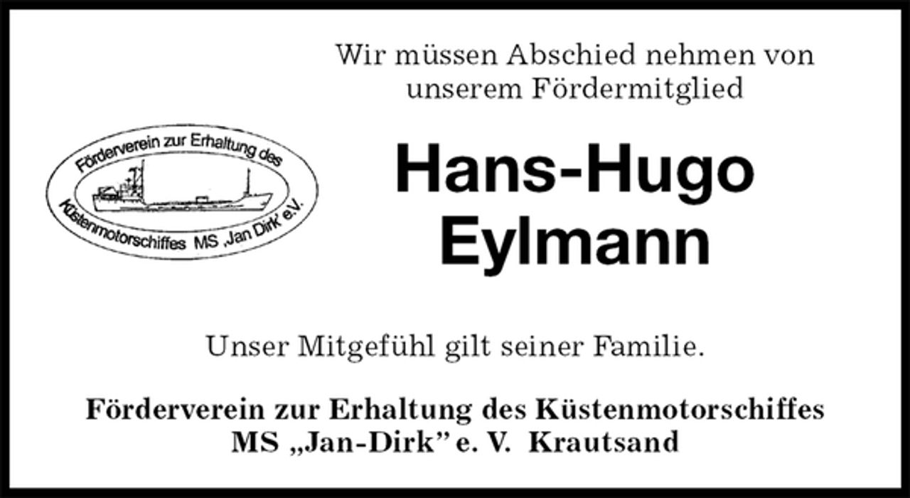 <p>Wir müssen Abschied nehmen von<br />unserem Fördermitglied<br />Hans-Hugo<br />Eylmann<br />Förderverein zur Erhaltung des Küstenmotorschiffes<br />MS „Jan-Dirk” e. V. Krautsand<br />Unser Mitgefühl gilt seiner Familie.</p>