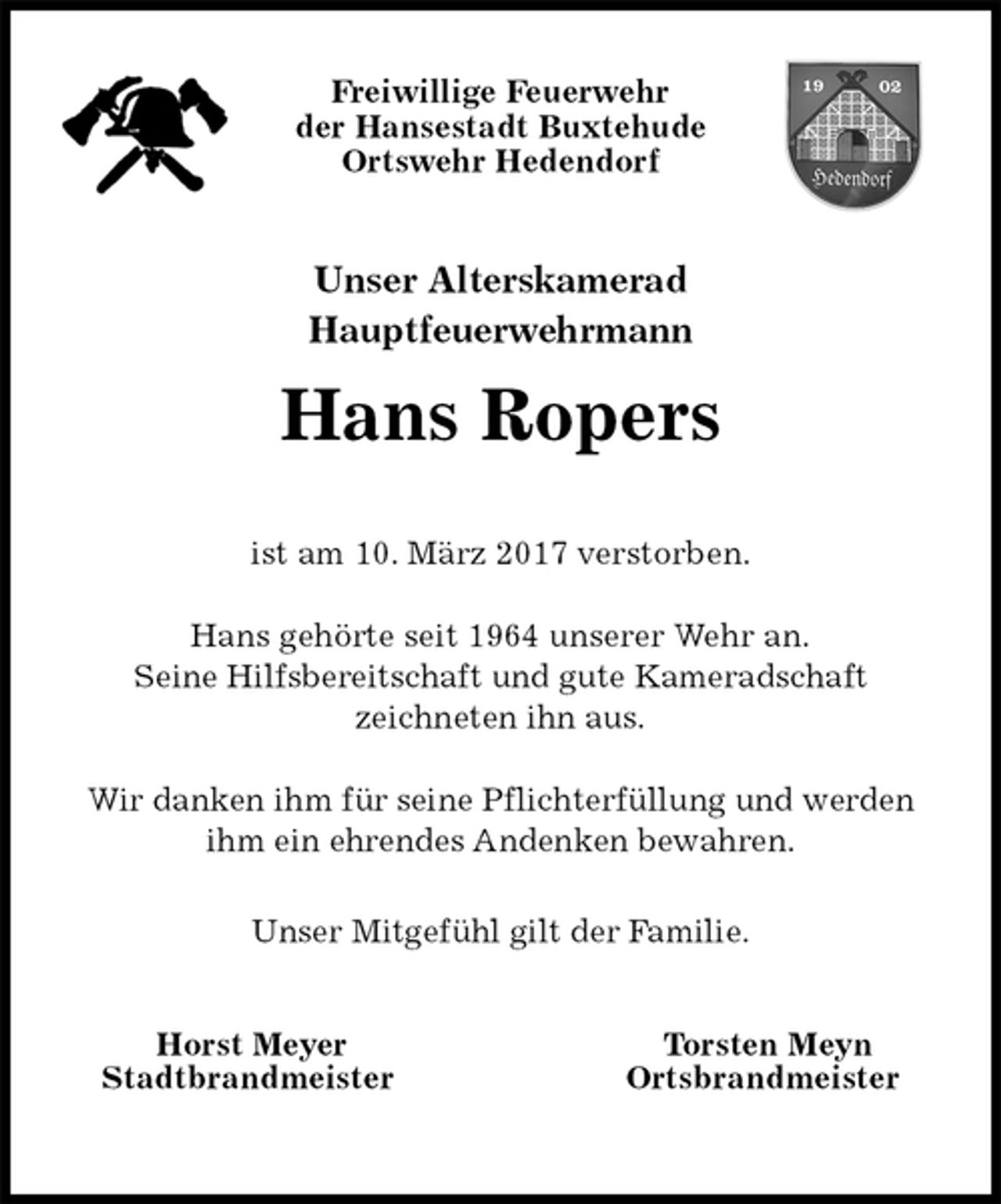 <p>Freiwillige Feuerwehr<br />der Hansestadt Buxtehude<br />Ortswehr Hedendorf<br />Unser Alterskamerad<br />Hauptfeuerwehrmann<br />Hans Ropers<br />Horst Meyer Torsten Meyn<br />Stadtbrandmeister Ortsbrandmeister</p><p>ist am 10. März 2017 verstorben.<br />Hans gehörte seit 1964 unserer Wehr an.<br />Seine Hilfsbereitschaft und gute Kameradschaft<br />zeichneten ihn aus.<br />Wir danken ihm für seine Pflichterfüllung und werden ihm ein ehrendes Andenken bewahren.<br />Unser Mitgefühl gilt der Familie.</p>