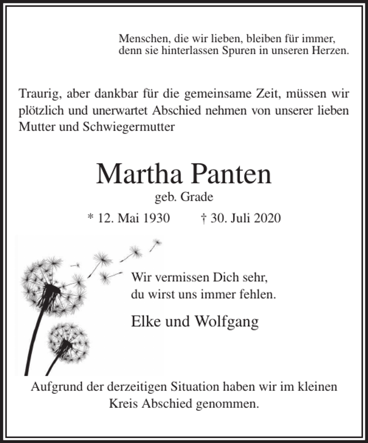 <p>Menschen, die wir lieben, bleiben für immer,<br />denn sie hinterlassen Spuren in unseren Herzen.<br />Traurig, aber dankbar für die gemeinsame Zeit, müssen wir<br />plötzlich und unerwartet Abschied nehmen von unserer lieben<br />Mutter und Schwiegermutter<br />Martha Panten<br />geb. Grade<br />* 12. Mai 1930 † 30. Juli 2020</p>
<p>Wir vermissen Dich sehr,<br />du wirst uns immer fehlen.<br />Elke und Wolfgang</p>
<p>Aufgrund der derzeitigen Situation haben wir im kleinen<br />Kreis Abschied genommen.</p>