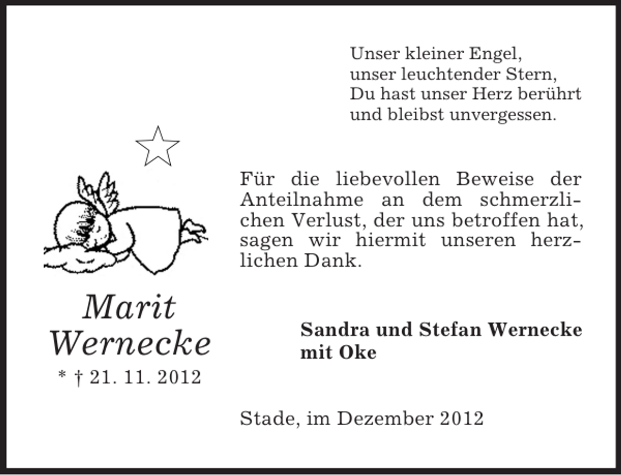 <p>Unser kleiner Engel,<br />unser leuchtender Stern,<br />Du hast unser Herz berührt<br />und bleibst unvergessen.</p><p>Für die liebevollen Beweise der<br />Anteilnahme an dem schmerzlichen Verlust, der uns betroffen hat,<br />sagen wir hiermit unseren herzlichen Dank.</p><p>Marit<br />Wernecke</p><p>Sandra und Stefan Wernecke<br />mit Oke</p><p>* † 21. 11. 2012<br />Stade, im Dezember 2012</p>
