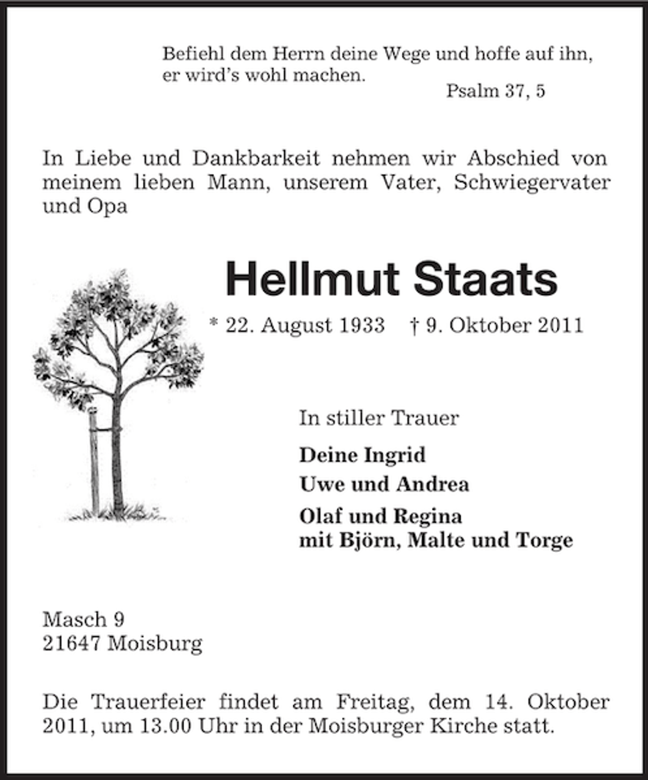 <p>Befiehl dem Herrn deine Wege und hoffe auf ihn,<br />er wird’s wohl machen.<br />Psalm 37, 5<br />In Liebe und Dankbarkeit nehmen wir Abschied von meinem lieben Mann, unserem Vater, Schwiegervater und Opa<br />Hellmut Staats<br />* 22. August 1933 † 9. Oktober 2011<br />In stiller Trauer<br />Deine Ingrid<br />Uwe und Andrea<br />Olaf und Regina<br />mit Björn, Malte und Torge<br />Masch 9<br />21647 Moisburg</p><p>Die Trauerfeier findet am Freitag, dem 14. Oktober 2011, um 13.00 Uhr in der Moisburger Kirche statt.</p>