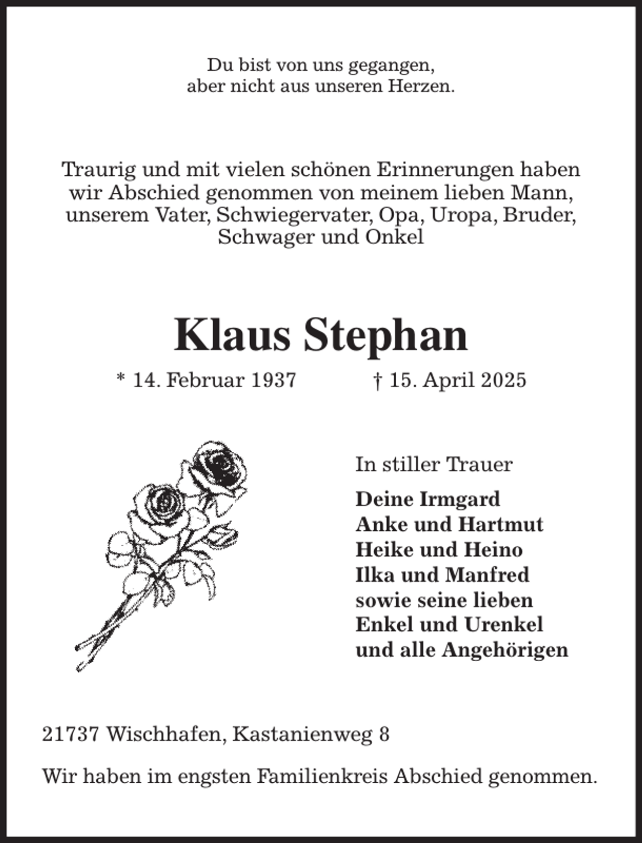 <p>Du bist von uns gegangen,<br />aber nicht aus unseren Herzen.<br />Traurig und mit vielen schönen Erinnerungen haben<br />wir Abschied genommen von meinem lieben Mann,<br />unserem Vater, Schwiegervater, Opa, Uropa, Bruder,<br />Schwager und Onkel<br />Klaus Stephan<br />* 14. Februar 1937 † 15. April 2025<br />In stiller Trauer<br />Deine Irmgard<br />Anke und Hartmut<br />Heike und Heino<br />Ilka und Manfred<br />sowie seine lieben<br />Enkel und Urenkel<br />und alle Angehörigen<br />21737 Wischhafen, Kastanienweg 8</p><p>Wir haben im engsten Familienkreis Abschied genommen.</p>