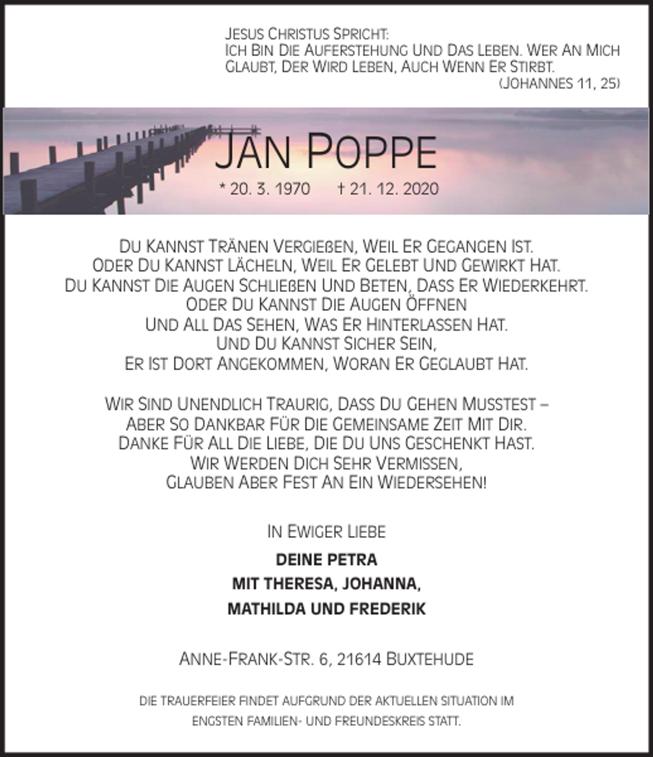 <p>JESUS CHRISTUS SPRICHT:<br />ICH BIN DIE AUFERSTEHUNG UND DAS LEBEN. WER AN MICH<br />GLAUBT, DER WIRD LEBEN, AUCH WENN ER STIRBT.<br />(JOHANNES 11, 25)<br />JAN POPPE<br />* 20. 3. 1970 † 21. 12. 2020<br />DU KANNST TRÄNEN VERGIEßEN, WEIL ER GEGANGEN IST.<br />ODER DU KANNST LÄCHELN, WEIL ER GELEBT UND GEWIRKT HAT.<br />DU KANNST DIE AUGEN SCHLIEßEN UND BETEN, DASS ER WIEDERKEHRT.<br />ODER DU KANNST DIE AUGEN ÖFFNEN<br />UND ALL DAS SEHEN, WAS ER HINTERLASSEN HAT.<br />UND DU KANNST SICHER SEIN,<br />ER IST DORT ANGEKOMMEN, WORAN ER GEGLAUBT HAT.<br />WIR SIND UNENDLICH TRAURIG, DASS DU GEHEN MUSSTEST -<br />ABER SO DANKBAR FÜR DIE GEMEINSAME ZEIT MIT DIR.<br />DANKE FÜR ALL DIE LIEBE, DIE DU UNS GESCHENKT HAST.<br />WIR WERDEN DICH SEHR VERMISSEN,<br />GLAUBEN ABER FEST AN EIN WIEDERSEHEN!<br />IN EWIGER LIEBE<br />DEINE PETRA<br />MIT THERESA, JOHANNA,<br />MATHILDA UND FREDERIK<br />ANNE-FRANK-STR. 6, 21614 BUXTEHUDE</p>
<p>DIE TRAUERFEIER FINDET AUFGRUND DER AKTUELLEN SITUATION IM<br />ENGSTEN FAMILIEN- UND FREUNDESKREIS STATT.</p>