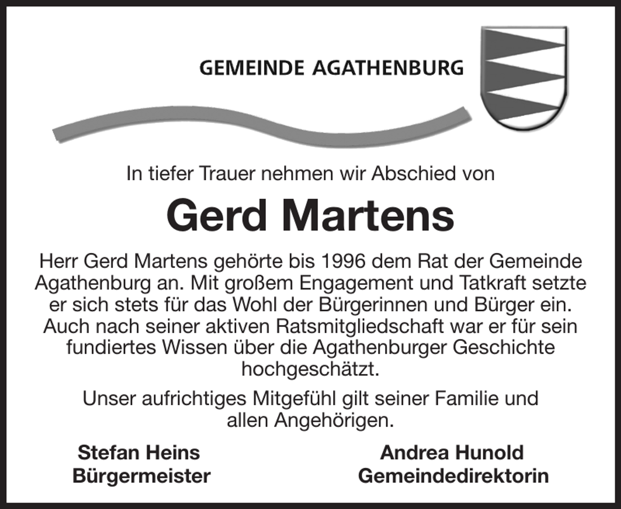 <p>In tiefer Trauer nehmen wir Abschied von<br />Gerd Martens<br />Herr Gerd Martens gehörte bis 1996 dem Rat der Gemeinde<br />Agathenburg an. Mit großem Engagement und Tatkraft setzte er sich stets für das Wohl der Bürgerinnen und Bürger ein. Auch nach seiner aktiven Ratsmitgliedschaft war er für sein fundiertes Wissen über die Agathenburger Geschichte<br />hochgeschätzt.<br />Unser aufrichtiges Mitgefühl gilt seiner Familie und<br />allen Angehörigen.<br />Stefan Heins Andrea Hunold<br />Bürgermeister Gemeindedirektorin</p>