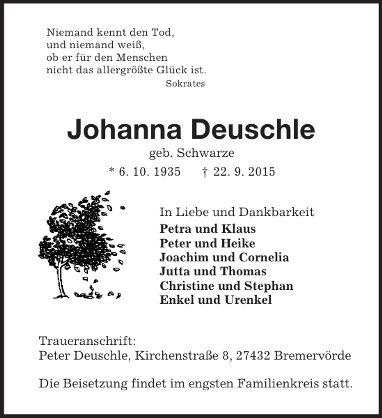 <p>Niemand kennt den Tod,<br />und niemand weiß,<br />ob er für den Menschen<br />nicht das allergrößte Glück ist.<br />Sokrates<br />Johanna Deuschle<br />geb. Schwarze<br />* 6. 10. 1935 † 22. 9. 2015<br />In Liebe und Dankbarkeit<br />Petra und Klaus<br />Peter und Heike<br />Joachim und Cornelia<br />Jutta und Thomas<br />Christine und Stephan<br />Enkel und Urenkel<br />Traueranschrift:<br />Peter Deuschle, Kirchenstraße 8, 27432 Bremervörde</p><p>Die Beisetzung findet im engsten Familienkreis statt.</p>