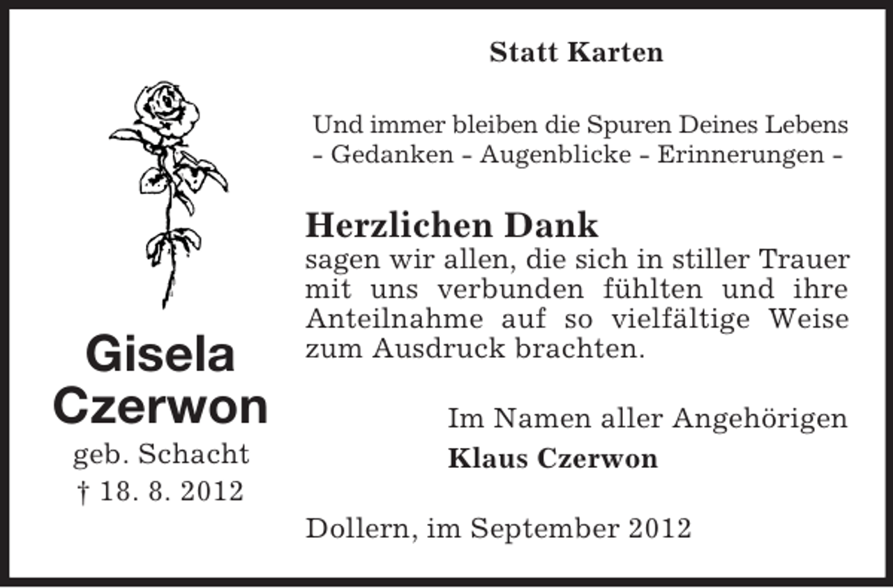 <p>Statt Karten<br />Und immer bleiben die Spuren Deines Lebens<br />- Gedanken - Augenblicke - Erinnerungen -</p><p>Herzlichen Dank</p><p>Gisela<br />Czerwon<br />geb. Schacht<br />† 18. 8. 2012</p><p>sagen wir allen, die sich in stiller Trauer<br />mit uns verbunden fühlten und ihre<br />Anteilnahme auf so vielfältige Weise<br />zum Ausdruck brachten.<br />Im Namen aller Angehörigen<br />Klaus Czerwon<br />Dollern, im September 2012</p>