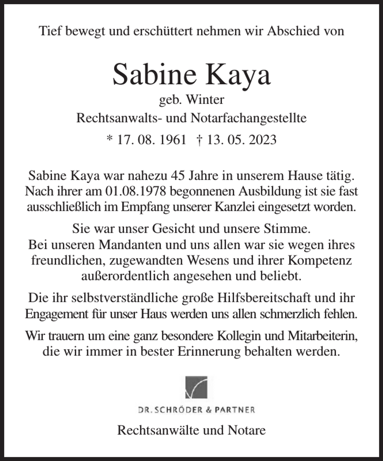<p>Tief bewegt und erschüttert nehmen wir Abschied von<br />Sabine Kaya<br />geb. Winter<br />Rechtsanwalts- und Notarfachangestellte<br />* 17. 08. 1961 † 13. 05. 2023<br />Sabine Kaya war nahezu 45 Jahre in unserem Hause tätig. Nach ihrer am 01.08.1978 begonnenen Ausbildung ist sie fast<br />ausschließlich im Empfang unserer Kanzlei eingesetzt worden.<br />Sie war unser Gesicht und unsere Stimme.<br />Bei unseren Mandanten und uns allen war sie wegen ihres freundlichen, zugewandten Wesens und ihrer Kompetenz außerordentlich angesehen und beliebt.<br />Die ihr selbstverständliche große Hilfsbereitschaft und ihr Engagement für unser Haus werden uns allen schmerzlich fehlen.<br />Wir trauern um eine ganz besondere Kollegin und Mitarbeiterin,<br />die wir immer in bester Erinnerung behalten werden.</p><p>Rechtsanwälte und Notare</p>