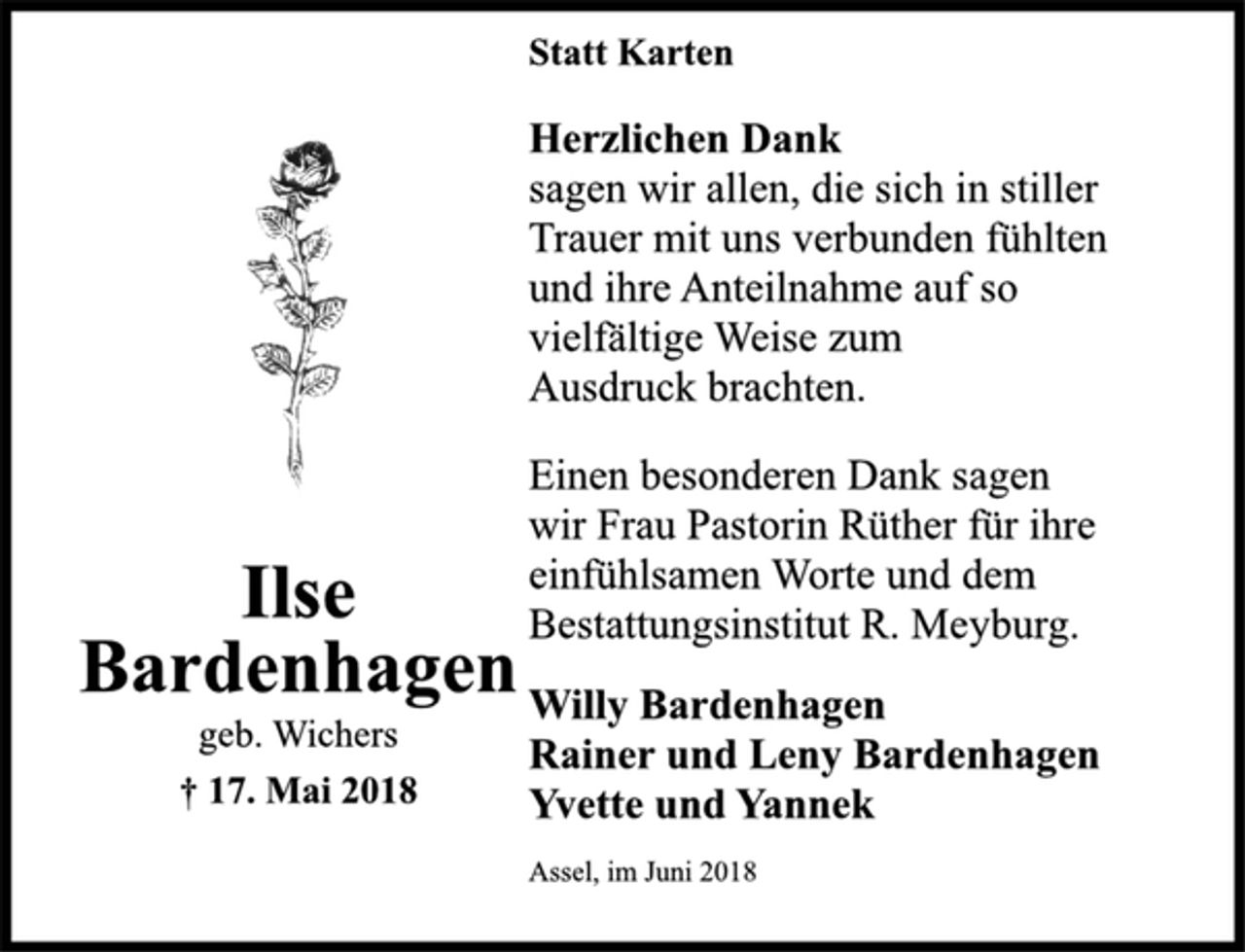 <p>Ilse<br />Bardenhagen<br />geb. Wichers<br />† 17. Mai 2018<br />Statt Karten<br />Herzlichen Dank<br />sagen wir allen, die sich in stiller<br />Trauer mit uns verbunden fühlten<br />und ihre Anteilnahme auf so<br />vielfältige Weise zum<br />Ausdruck brachten.<br />Einen besonderen Dank sagen<br />wir Frau Pastorin Rüther für ihre<br />einfühlsamen Worte und dem<br />Bestattungsinstitut R. Meyburg.<br />Willy Bardenhagen<br />Rainer und Leny Bardenhagen<br />Yvette und Yannek<br />Assel, im Juni 2018</p>