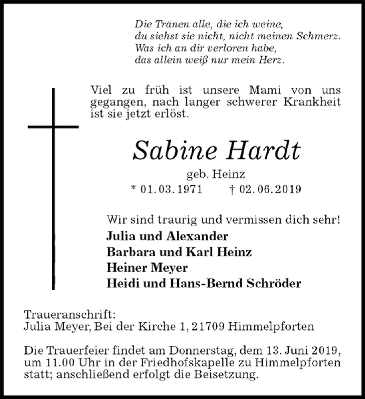 <p>Die Tränen alle, die ich weine,<br />du siehst sie nicht, nicht meinen Schmerz.<br />Was ich an dir verloren habe,<br />das allein weiß nur mein Herz.<br />Viel zu früh ist unsere Mami von uns<br />gegangen, nach langer schwerer Krankheit ist sie jetzt erlöst.<br />Sabine Hardt<br />geb. Heinz<br />* 01. 03. 1971 † 02. 06. 2019<br />Wir sind traurig und vermissen dich sehr!<br />Julia und Alexander<br />Barbara und Karl Heinz<br />Heiner Meyer<br />Heidi und Hans-Bernd Schröder<br />Traueranschrift:<br />Julia Meyer, Bei der Kirche 1, 21709 Himmelpforten</p><p>Die Trauerfeier findet am Donnerstag, dem 13. Juni 2019,<br />um 11.00 Uhr in der Friedhofskapelle zu Himmelpforten statt; anschließend erfolgt die Beisetzung.</p>