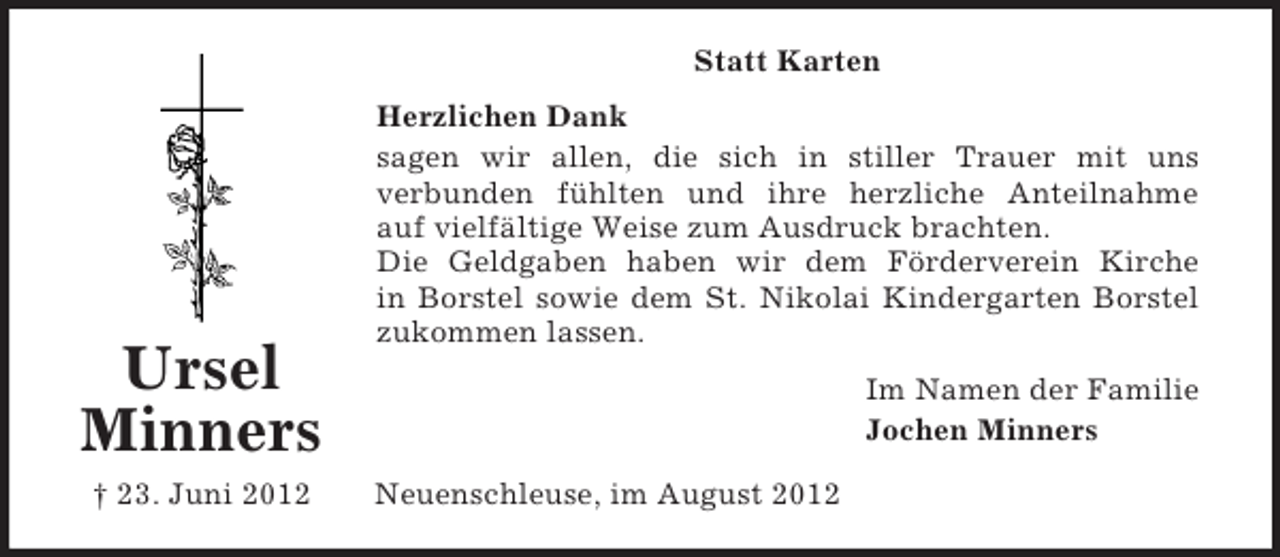 <p>Statt Karten</p><p>Ursel<br />Minners<br />† 23. Juni 2012</p><p>Herzlichen Dank<br />sagen wir allen, die sich in stiller Trauer mit uns<br />verbunden fühlten und ihre herzliche Anteilnahme<br />auf vielfältige Weise zum Ausdruck brachten.<br />Die Geldgaben haben wir dem Förderverein Kirche<br />in Borstel sowie dem St. Nikolai Kindergarten Borstel<br />zukommen lassen.<br />Im Namen der Familie<br />Jochen Minners<br />Neuenschleuse, im August 2012</p>