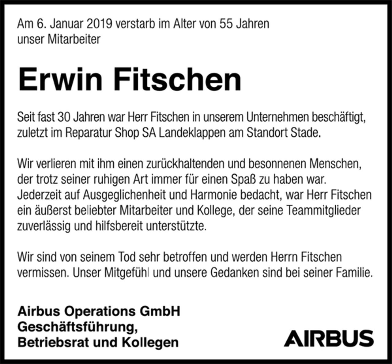 <p>Am 6. Januar 2019 verstarb im Alter von 55 Jahren<br />unser Mitarbeiter<br />Erwin Fitschen<br />Seit fast 30 Jahren war Herr Fitschen in unserem Unternehmen beschäftigt, zuletzt im Reparatur Shop SA Landeklappen am Standort Stade.<br />Wir verlieren mit ihm einen zurückhaltenden und besonnenen Menschen, der trotz seiner ruhigen Art immer für einen Spaß zu haben war. Jederzeit auf Ausgeglichenheit und Harmonie bedacht, war Herr Fitschen ein äußerst beliebter Mitarbeiter und Kollege, der seine Teammitglieder zuverlässig und hilfsbereit unterstützte.<br />Wir sind von seinem Tod sehr betroffen und werden Herrn Fitschen vermissen. Unser Mitgefühl und unsere Gedanken sind bei seiner Familie.<br />Airbus Operations GmbH<br />Geschäftsführung,<br />Betriebsrat und Kollegen</p>