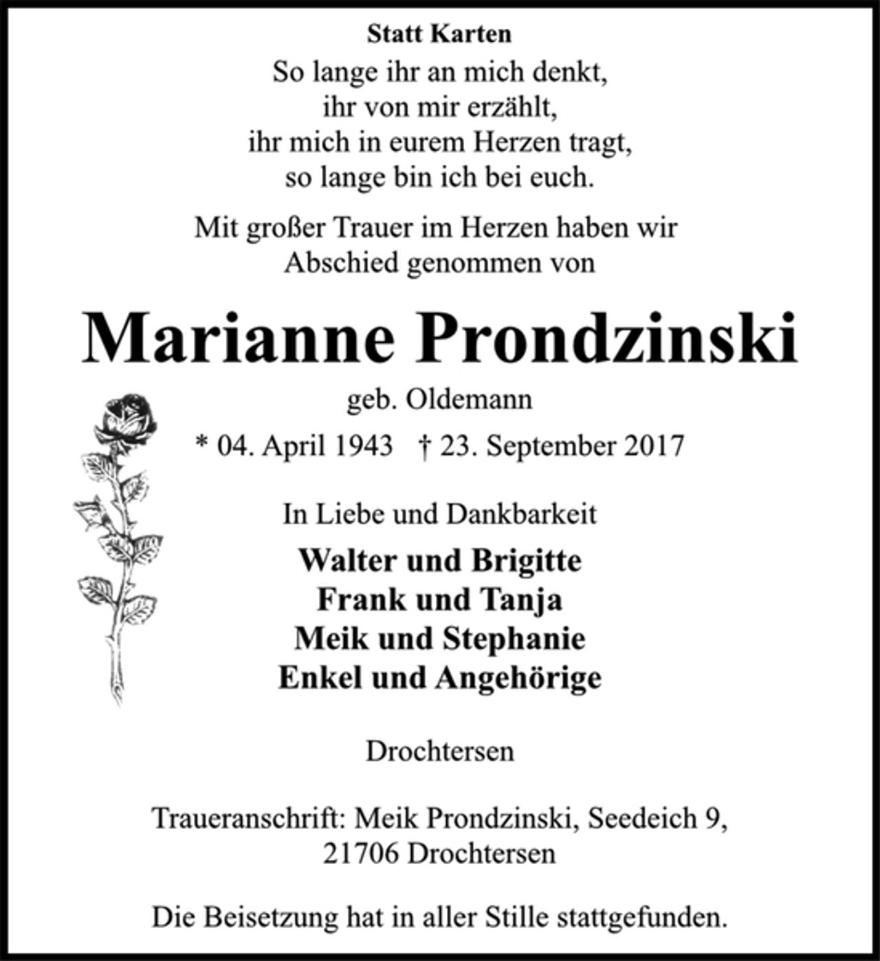 <p>Statt Karten<br />So lange ihr an mich denkt,<br />ihr von mir erzählt,<br />ihr mich in eurem Herzen tragt,<br />so lange bin ich bei euch.<br />Mit großer Trauer im Herzen haben wir<br />Abschied genommen von<br />Marianne Prondzinski<br />geb. Oldemann<br />* 04. April 1943 † 23. September 2017<br />In Liebe und Dankbarkeit<br />Walter und Brigitte<br />Frank und Tanja<br />Meik und Stephanie<br />Enkel und Angehörige<br />Drochtersen<br />Traueranschrift: Meik Prondzinski, Seedeich 9,<br />21706 Drochtersen<br />Die Beisetzung hat in aller Stille stattgefunden.</p>