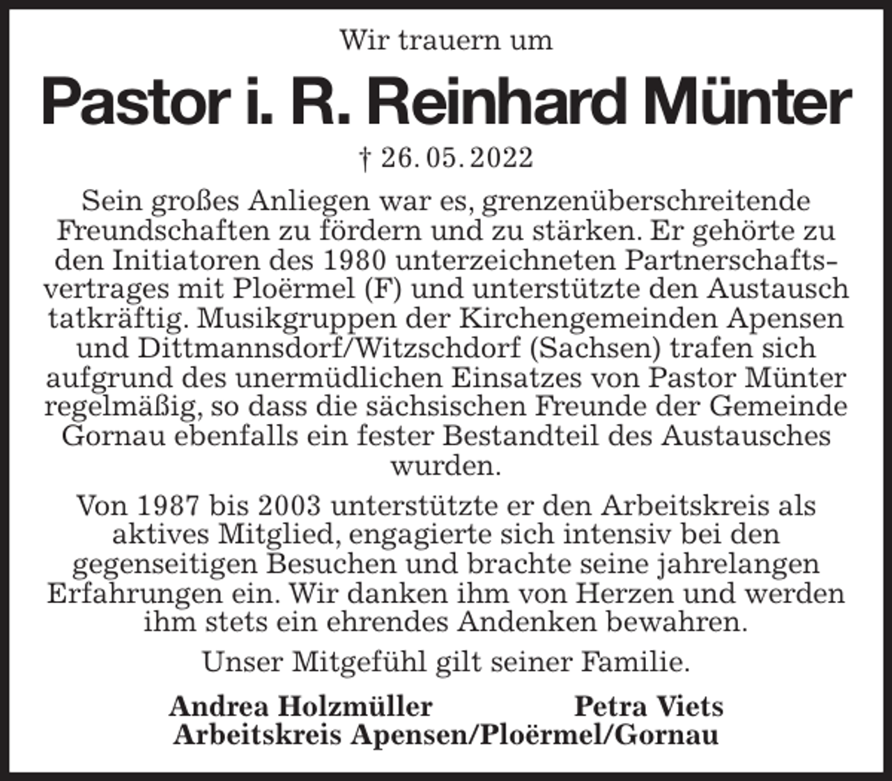 <p>Wir trauern um<br />Pastor i. R. Reinhard Münter<br />† 26. 05. 2022<br />Sein großes Anliegen war es, grenzenüberschreitende Freundschaften zu fördern und zu stärken. Er gehörte zu den Initiatoren des 1980 unterzeichneten Partnerschaftsvertrages mit Ploërmel (F) und unterstützte den Austausch tatkräftig. Musikgruppen der Kirchengemeinden Apensen und Dittmannsdorf/Witzschdorf (Sachsen) trafen sich<br />aufgrund des unermüdlichen Einsatzes von Pastor Münter regelmäßig, so dass die sächsischen Freunde der Gemeinde Gornau ebenfalls ein fester Bestandteil des Austausches wurden.<br />Von 1987 bis 2003 unterstützte er den Arbeitskreis als<br />aktives Mitglied, engagierte sich intensiv bei den<br />gegenseitigen Besuchen und brachte seine jahrelangen<br />Erfahrungen ein. Wir danken ihm von Herzen und werden ihm stets ein ehrendes Andenken bewahren.<br />Unser Mitgefühl gilt seiner Familie.<br />Andrea Holzmüller Petra Viets<br />Arbeitskreis Apensen/Ploërmel/Gornau</p>