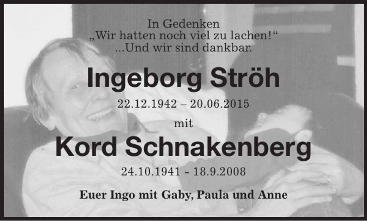 <p>In Gedenken<br />„Wir hatten noch viel zu lachen!“<br />...Und wir sind dankbar.<br />Ingeborg Ströh<br />22.12.1942 – 20.06.2015<br />mit<br />Kord Schnakenberg<br />24.10.1941 - 18.9.2008<br />Euer Ingo mit Gaby, Paula und Anne</p>