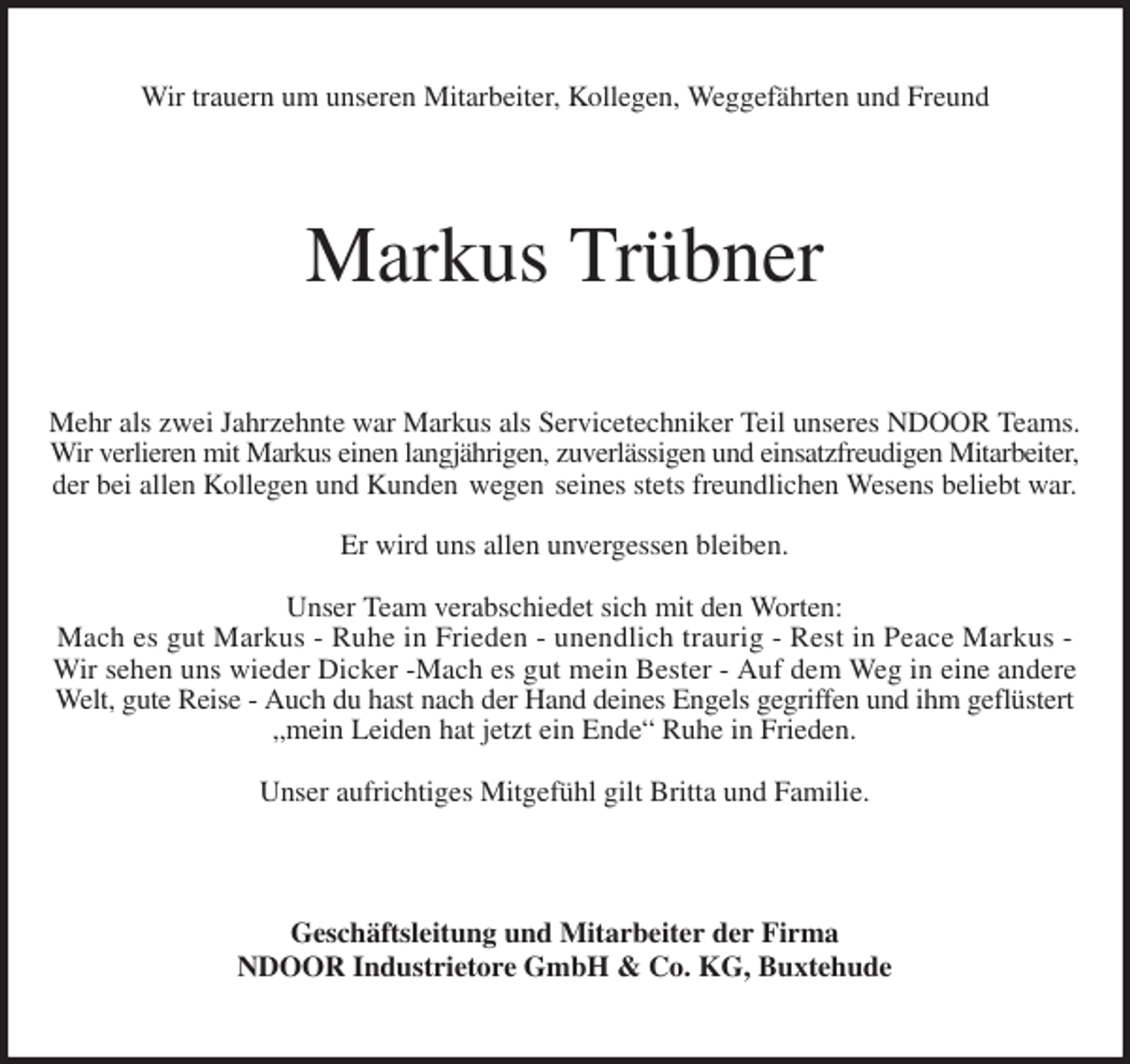<p>Wir trauern um unseren Mitarbeiter, Kollegen, Weggefährten und Freund<br />Markus Trübner<br />Mehr als zwei Jahrzehnte war Markus als Servicetechniker Teil unseres NDOOR Teams.<br />Wir verlieren mit Markus einen langjährigen, zuverlässigen und einsatzfreudigen Mitarbeiter,<br />der bei allen Kollegen und Kunden wegen seines stets freundlichen Wesens beliebt war.</p><p>Er wird uns allen unvergessen bleiben.</p><p>Unser Team verabschiedet sich mit den Worten:<br />Mach es gut Markus - Ruhe in Frieden - unendlich traurig - Rest in Peace Markus -<br />Wir sehen uns wieder Dicker -Mach es gut mein Bester - Auf dem Weg in eine andere Welt, gute Reise - Auch du hast nach der Hand deines Engels gegriffen und ihm geflüstert „mein Leiden hat jetzt ein Ende“ Ruhe in Frieden.</p><p>Unser aufrichtiges Mitgefühl gilt Britta und Familie.<br />Geschäftsleitung und Mitarbeiter der Firma<br />NDOOR Industrietore GmbH &amp; Co. KG, Buxtehude</p>
