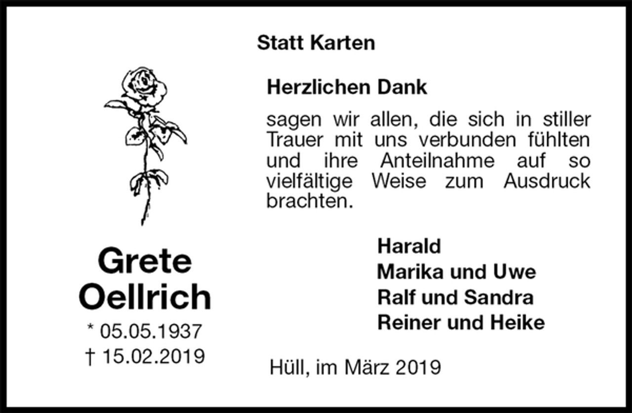 <p>Statt Karten<br />Herzlichen Dank<br />sagen wir allen, die sich in stiller<br />Trauer mit uns verbunden fühlten<br />und ihre Anteilnahme auf so<br />vielfältige Weise zum Ausdruck<br />brachten.<br />Harald<br />Marika und Uwe<br />Ralf und Sandra<br />Reiner und Heike<br />Hüll, im März 2019<br />Grete<br />Oellrich<br />* 05.05.1937<br />† 15.02.2019</p>