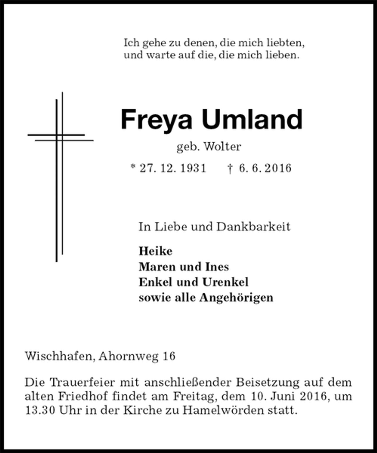 <p>Ich gehe zu denen, die mich liebten,<br />und warte auf die, die mich lieben.<br />Freya Umland<br />geb. Wolter<br />* 27. 12. 1931 † 6. 6. 2016<br />In Liebe und Dankbarkeit<br />Heike<br />Maren und Ines<br />Enkel und Urenkel<br />sowie alle Angehörigen<br />Wischhafen, Ahornweg 16</p>
<p>Die Trauerfeier mit anschließender Beisetzung auf dem alten Friedhof findet am Freitag, dem 10. Juni 2016, um 13.30 Uhr in der Kirche zu Hamelwörden statt.</p>