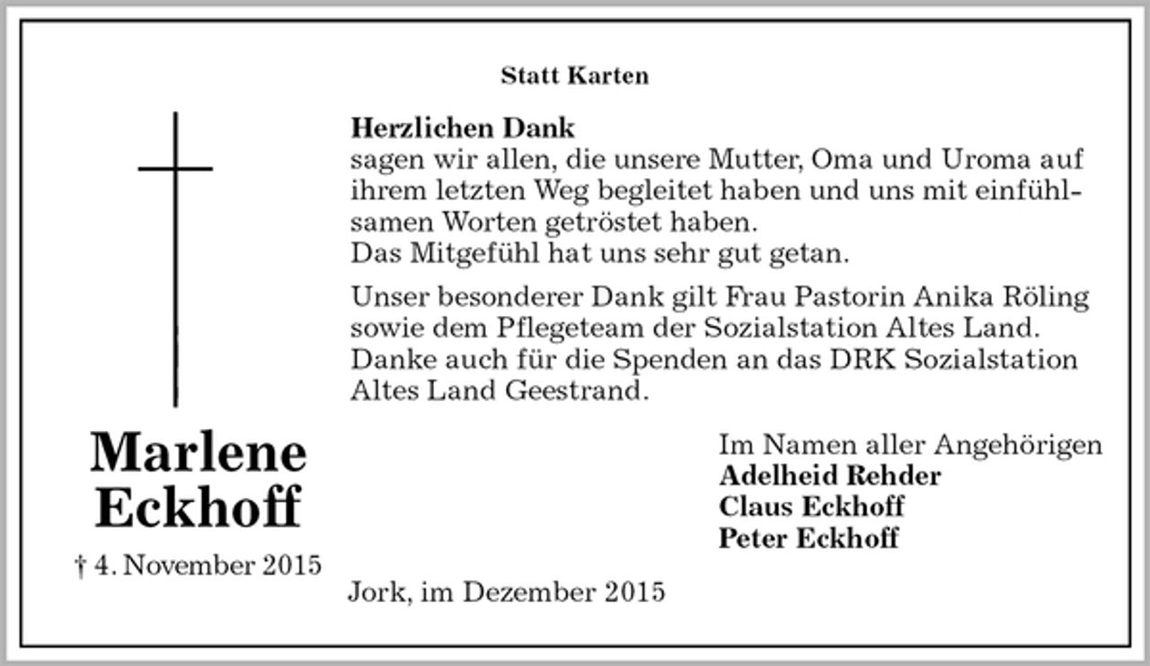 <p>Statt Karten<br />Herzlichen Dank<br />sagen wir allen, die unsere Mutter, Oma und Uroma auf ihrem letzten Weg begleitet haben und uns mit einfühlsamen Worten getröstet haben.<br />Das Mitgefühl hat uns sehr gut getan.<br />Unser besonderer Dank gilt Frau Pastorin Anika Röling sowie dem Pflegeteam der Sozialstation Altes Land.<br />Danke auch für die Spenden an das DRK Sozialstation Altes Land Geestrand.<br />Im Namen aller Angehörigen<br />Adelheid Rehder<br />Claus Eckhoff<br />Peter Eckhoff<br />Jork, im Dezember 2015<br />Marlene<br />Eckhoff<br />† 4. November 2015</p>