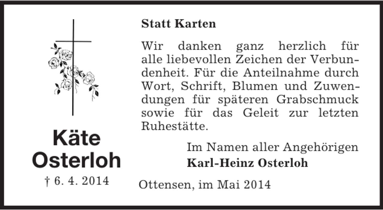<p>Käte<br />Osterloh<br />† 6. 4. 2014<br />Statt Karten<br />Wir danken ganz herzlich für<br />alle liebevollen Zeichen der Verbundenheit. Für die Anteilnahme durch Wort, Schrift, Blumen und Zuwendungen für späteren Grabschmuck sowie für das Geleit zur letzten<br />Ruhestätte.<br />Im Namen aller Angehörigen<br />Karl-Heinz Osterloh<br />Ottensen, im Mai 2014</p>