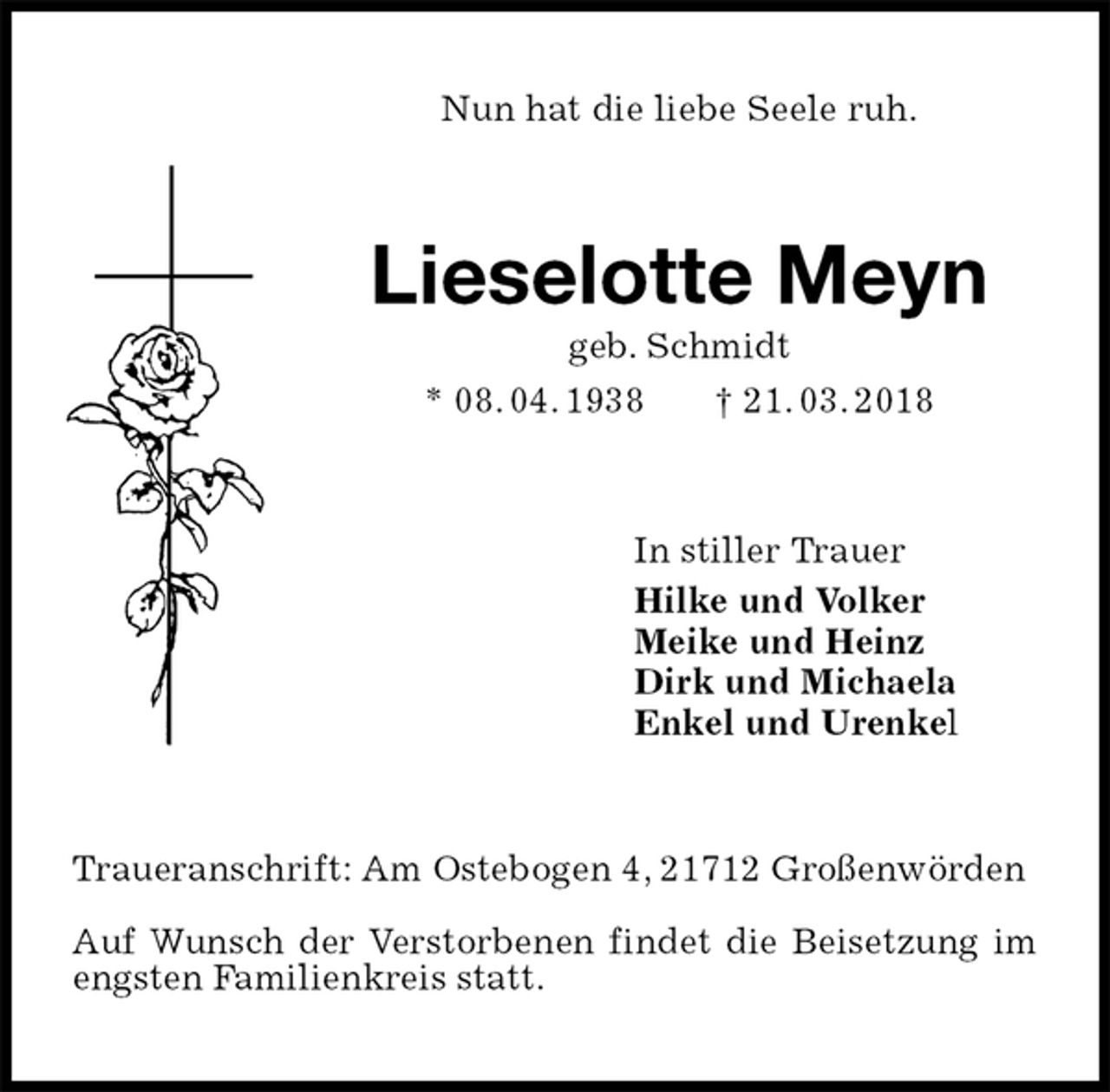 <p>Nun hat die liebe Seele ruh.<br />Lieselotte Meyn<br />geb. Schmidt<br />* 08. 04. 1938 † 21. 03. 2018<br />In stiller Trauer<br />Hilke und Volker<br />Meike und Heinz<br />Dirk und Michaela<br />Enkel und Urenkel<br />Traueranschrift: Am Ostebogen 4, 21712 Großenwörden</p>
<p>Auf Wunsch der Verstorbenen findet die Beisetzung im engsten Familienkreis statt.</p>