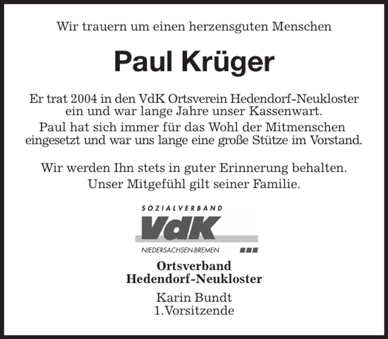 <p>Wir trauern um einen herzensguten Menschen<br />Paul Krüger<br />Er trat 2004 in den VdK Ortsverein Hedendorf-Neukloster ein und war lange Jahre unser Kassenwart.<br />Paul hat sich immer für das Wohl der Mitmenschen<br />eingesetzt und war uns lange eine große Stütze im Vorstand.<br />Wir werden Ihn stets in guter Erinnerung behalten.<br />Unser Mitgefühl gilt seiner Familie.</p>
<p>Ortsverband<br />Hedendorf-Neukloster<br />Karin Bundt<br />1.Vorsitzende</p>
