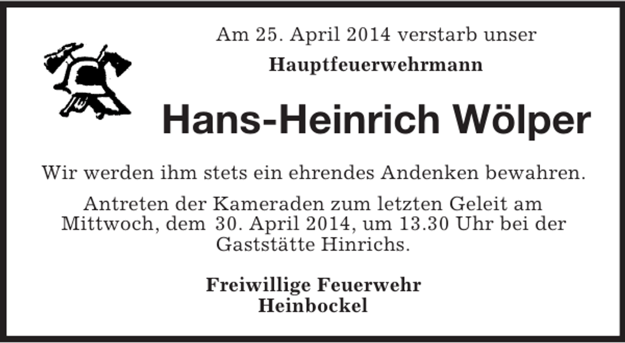 <p>Am 25. April 2014 verstarb unser<br />Hauptfeuerwehrmann<br />Hans-Heinrich Wölper<br />Wir werden ihm stets ein ehrendes Andenken bewahren.<br />Antreten der Kameraden zum letzten Geleit am<br />Mittwoch, dem 30. April 2014, um 13.30 Uhr bei der Gaststätte Hinrichs.</p><p>Freiwillige Feuerwehr<br />Heinbockel</p>