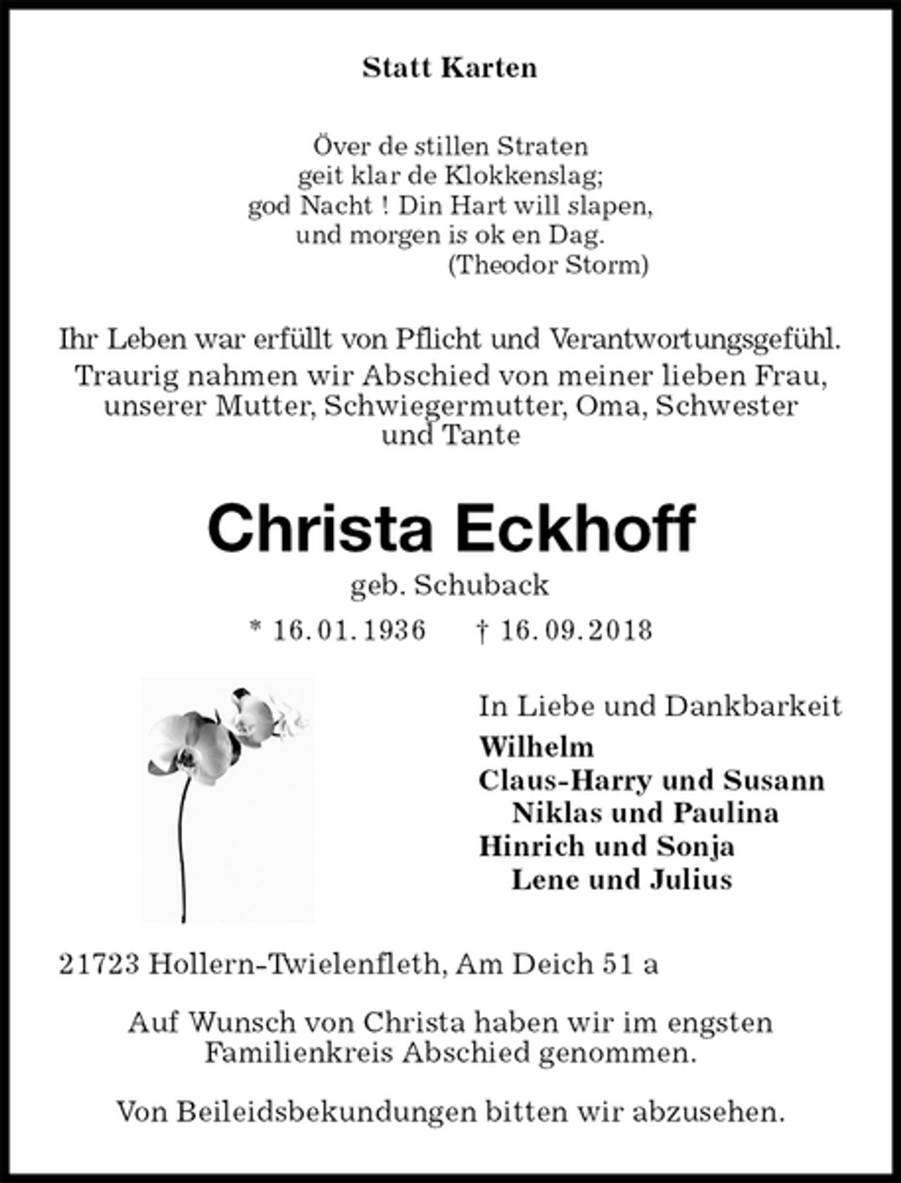 <p>Statt Karten<br />Över de stillen Straten<br />geit klar de Klokkenslag;<br />god Nacht ! Din Hart will slapen,<br />und morgen is ok en Dag.<br />(Theodor Storm)<br />Ihr Leben war erfüllt von Pflicht und Verantwortungsgefühl.<br />Traurig nahmen wir Abschied von meiner lieben Frau, unserer Mutter, Schwiegermutter, Oma, Schwester<br />und Tante<br />Christa Eckhoff<br />geb. Schuback<br />* 16. 01. 1936 † 16. 09. 2018<br />In Liebe und Dankbarkeit<br />Wilhelm<br />Claus-Harry und Susann<br />Niklas und Paulina<br />Hinrich und Sonja<br />Lene und Julius<br />21723 Hollern-Twielenfleth, Am Deich 51 a</p><p>Auf Wunsch von Christa haben wir im engsten<br />Familienkreis Abschied genommen.</p><p>Von Beileidsbekundungen bitten wir abzusehen.</p>