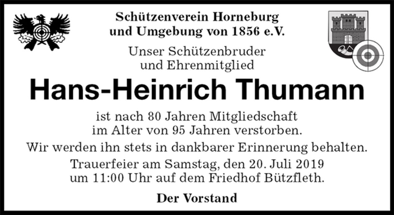 <p>Schützenverein Horneburg<br />und Umgebung von 1856 e.V.<br />Unser Schützenbruder<br />und Ehrenmitglied<br />Hans-Heinrich Thumann<br />Der Vorstand<br />ist nach 80 Jahren Mitgliedschaft<br />im Alter von 95 Jahren verstorben.<br />Wir werden ihn stets in dankbarer Erinnerung behalten.<br />Trauerfeier am Samstag, den 20. Juli 2019<br />um 11:00 Uhr auf dem Friedhof Bützfleth.</p>
