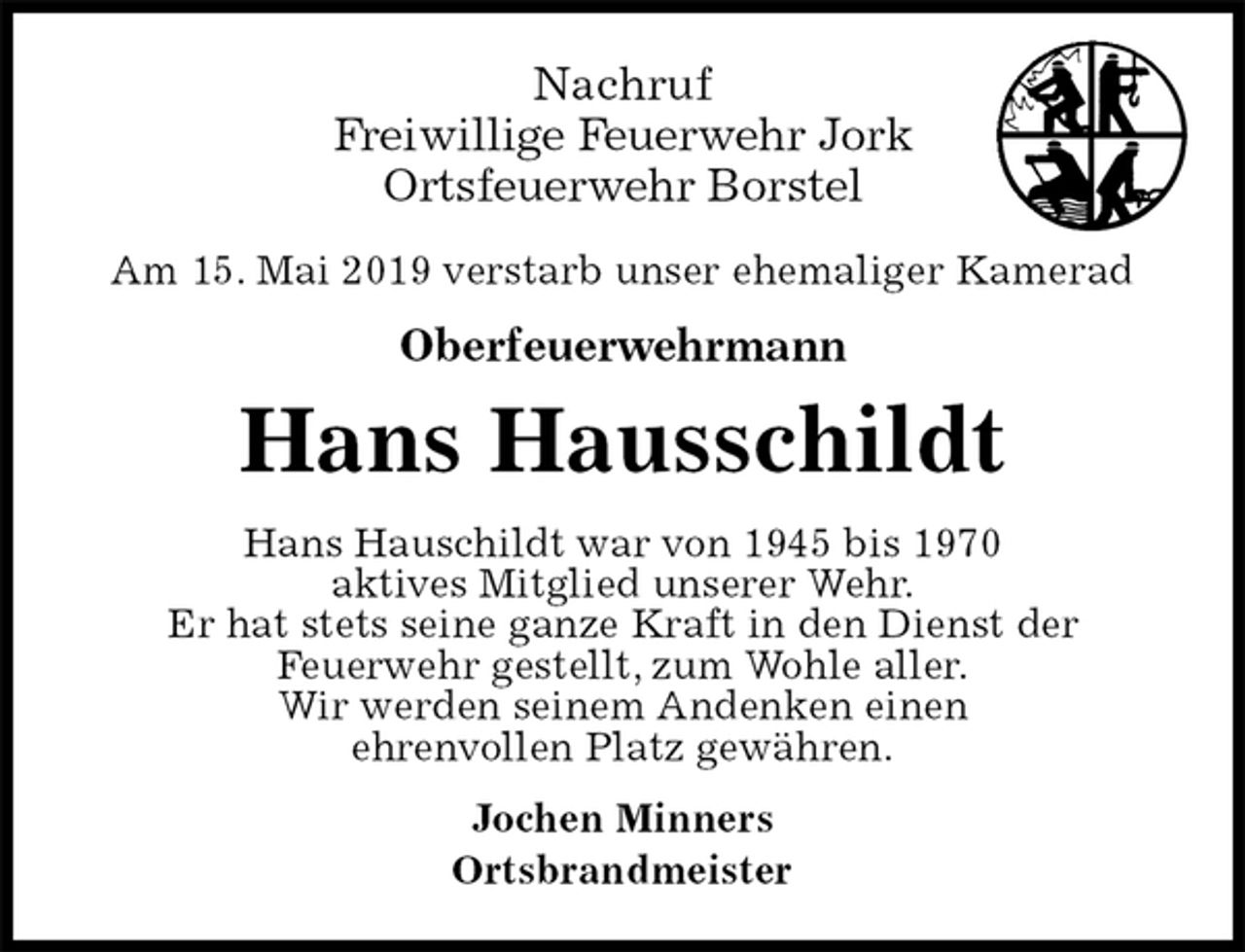 <p>Nachruf<br />Freiwillige Feuerwehr Jork<br />Ortsfeuerwehr Borstel<br />Am 15. Mai 2019 verstarb unser ehemaliger Kamerad<br />Oberfeuerwehrmann<br />Hans Hausschildt<br />Hans Hauschildt war von 1945 bis 1970<br />aktives Mitglied unserer Wehr.<br />Er hat stets seine ganze Kraft in den Dienst der<br />Feuerwehr gestellt, zum Wohle aller.<br />Wir werden seinem Andenken einen<br />ehrenvollen Platz gewähren.<br />Jochen Minners<br />Ortsbrandmeister</p>