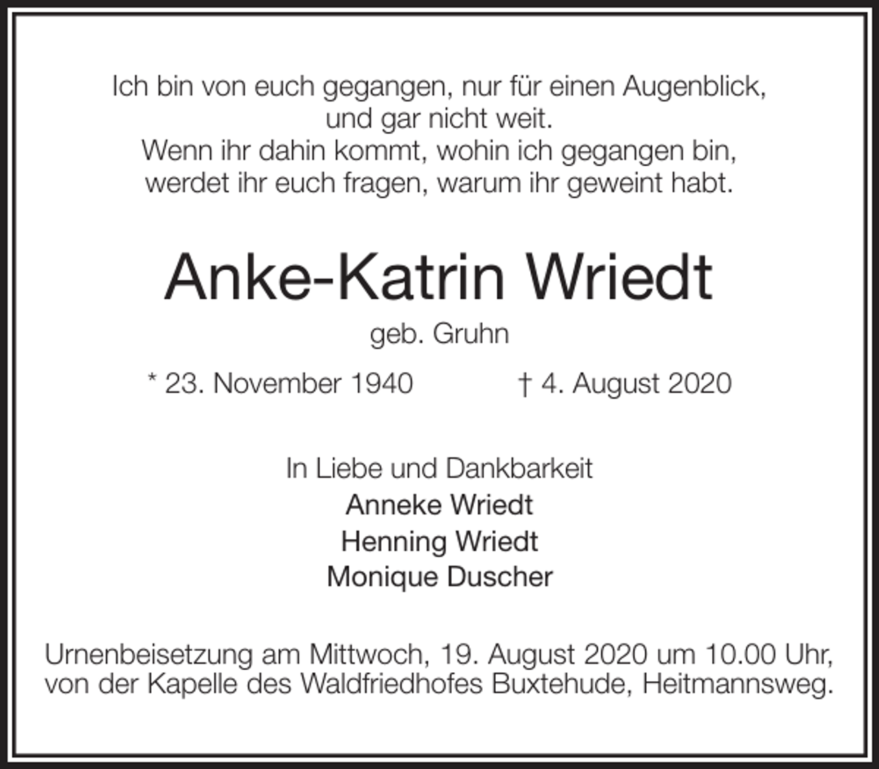 <p>Ich bin von euch gegangen, nur für einen Augenblick,<br />und gar nicht weit.<br />Wenn ihr dahin kommt, wohin ich gegangen bin,<br />werdet ihr euch fragen, warum ihr geweint habt.<br />Anke-Katrin Wriedt<br />geb. Gruhn<br />* 23. November 1940 † 4. August 2020<br />In Liebe und Dankbarkeit<br />Anneke Wriedt<br />Henning Wriedt<br />Monique Duscher<br />Urnenbeisetzung am Mittwoch, 19. August 2020 um 10.00 Uhr, von der Kapelle des Waldfriedhofes Buxtehude, Heitmannsweg.</p>