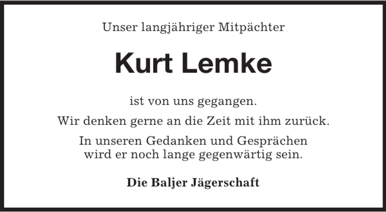 <p>Unser langjähriger Mitpächter<br />Kurt Lemke<br />ist von uns gegangen.<br />Wir denken gerne an die Zeit mit ihm zurück.<br />In unseren Gedanken und Gesprächen<br />wird er noch lange gegenwärtig sein.<br />Die Baljer Jägerschaft</p>