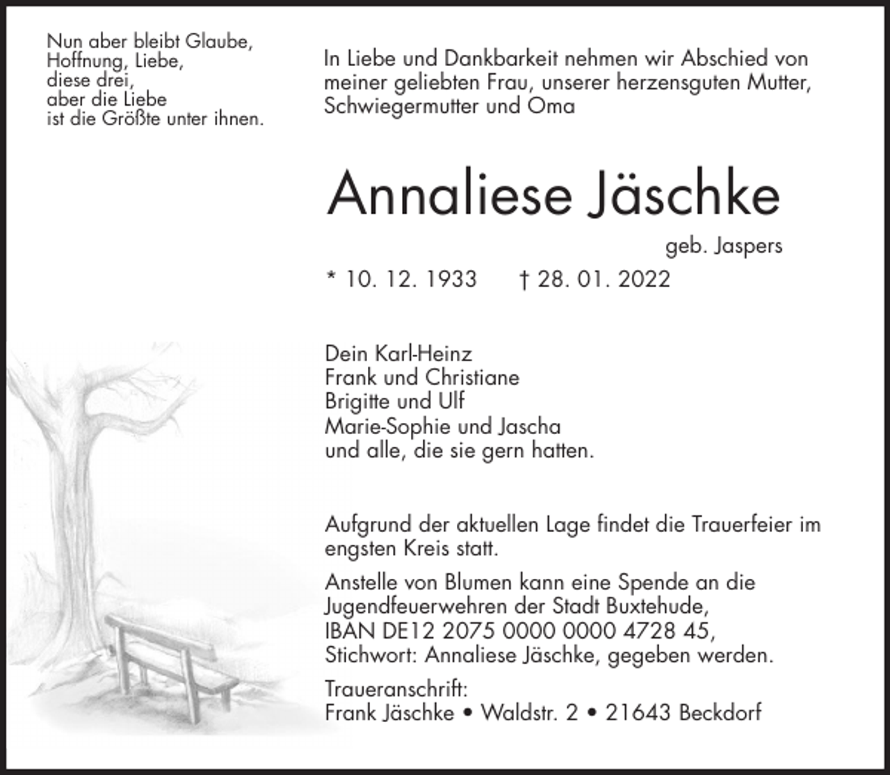 <p>In Liebe und Dankbarkeit nehmen wir Abschied von<br />meiner geliebten Frau, unserer herzensguten Mutter, Schwiegermutter und Oma<br />Annaliese Jäschke<br />geb. Jaspers<br />* 10. 12. 1933 † 28. 01. 2022<br />Dein Karl-Heinz<br />Frank und Christiane<br />Brigitte und Ulf<br />Marie-Sophie und Jascha<br />und alle, die sie gern hatten.<br />Aufgrund der aktuellen Lage findet die Trauerfeier im engsten Kreis statt.<br />Anstelle von Blumen kann eine Spende an die<br />Jugendfeuerwehren der Stadt Buxtehude,<br />IBAN DE12 2075 0000 0000 4728 45,<br />Stichwort: Annaliese Jäschke, gegeben werden.<br />Traueranschrift:<br />Frank Jäschke • Waldstr. 2 • 21643 Beckdorf<br />Nun aber bleibt Glaube,<br />Hoffnung, Liebe,<br />diese drei,<br />aber die Liebe<br />ist die Größte unter ihnen.</p>
