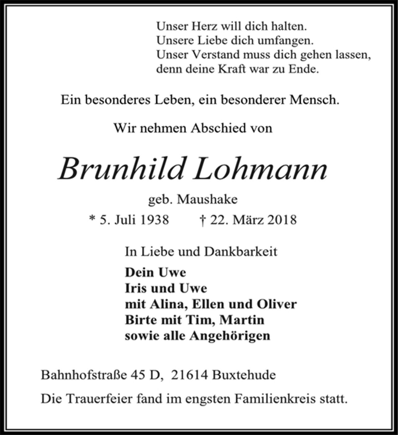 <p>Unser Herz will dich halten.<br />Unsere Liebe dich umfangen.<br />Unser Verstand muss dich gehen lassen,<br />denn deine Kraft war zu Ende.<br />Ein besonderes Leben, ein besonderer Mensch.<br />Wir nehmen Abschied von<br />Brunhild Lohmann<br />geb. Maushake<br />* 5. Juli 1938 † 22. März 2018<br />In Liebe und Dankbarkeit<br />Dein Uwe<br />Iris und Uwe<br />mit Alina, Ellen und Oliver<br />Birte mit Tim, Martin<br />sowie alle Angehörigen<br />Bahnhofstraße 45 D, 21614 Buxtehude<br />Die Trauerfeier fand im engsten Familienkreis statt.</p>