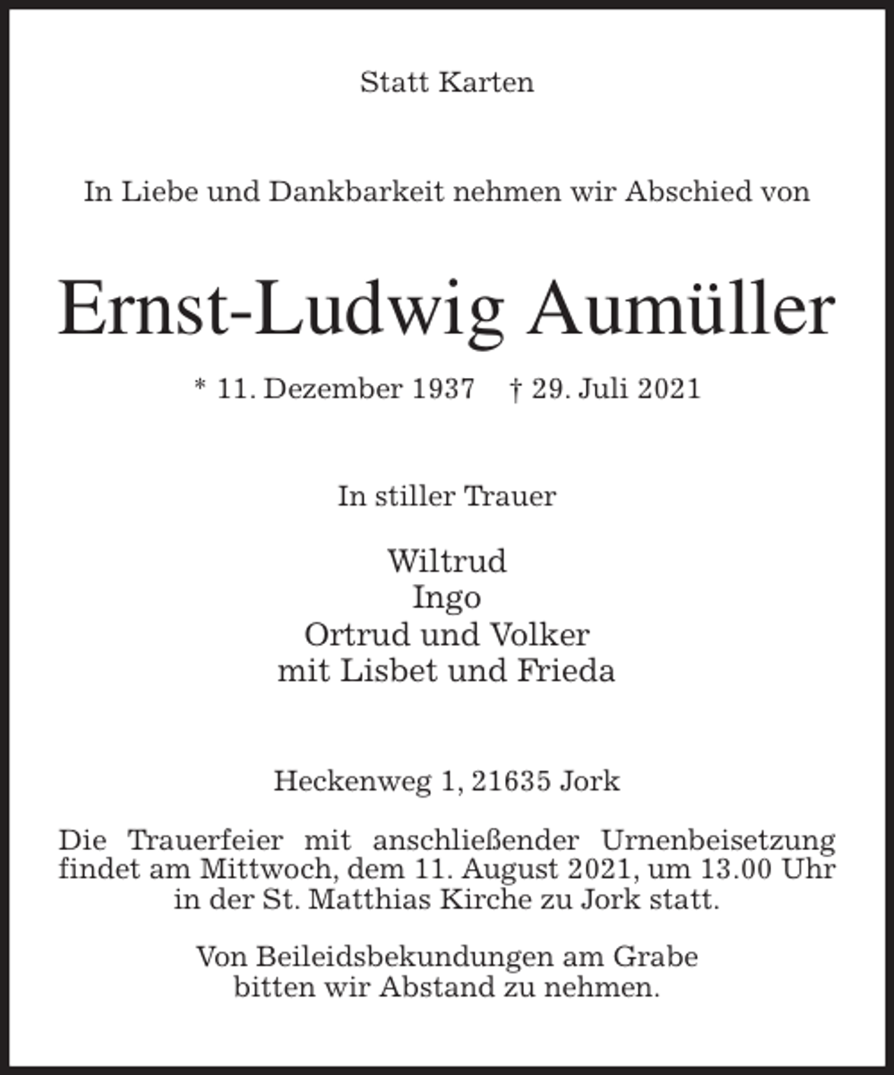 <p>Statt Karten<br />In Liebe und Dankbarkeit nehmen wir Abschied von<br />Ernst-Ludwig Aumüller<br />* 11. Dezember 1937 † 29. Juli 2021<br />In stiller Trauer</p>
<p>Wiltrud<br />Ingo<br />Ortrud und Volker<br />mit Lisbet und Frieda<br />Heckenweg 1, 21635 Jork</p>
<p>Die Trauerfeier mit anschließender Urnenbeisetzung findet am Mittwoch, dem 11. August 2021, um 13.00 Uhr in der St. Matthias Kirche zu Jork statt.</p>
<p>Von Beileidsbekundungen am Grabe<br />bitten wir Abstand zu nehmen.</p>