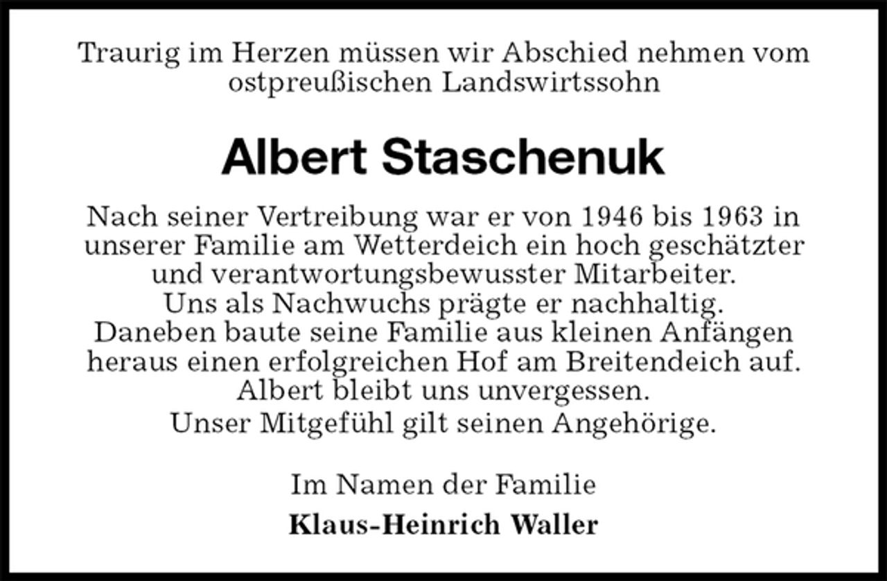 <p>Traurig im Herzen müssen wir Abschied nehmen vom ostpreußischen Landswirtssohn<br />Albert Staschenuk<br />Nach seiner Vertreibung war er von 1946 bis 1963 in<br />unserer Familie am Wetterdeich ein hoch geschätzter und verantwortungsbewusster Mitarbeiter.<br />Uns als Nachwuchs prägte er nachhaltig.<br />Daneben baute seine Familie aus kleinen Anfängen<br />heraus einen erfolgreichen Hof am Breitendeich auf.<br />Albert bleibt uns unvergessen.<br />Unser Mitgefühl gilt seinen Angehörige.<br />Im Namen der Familie<br />Klaus-Heinrich Waller</p>