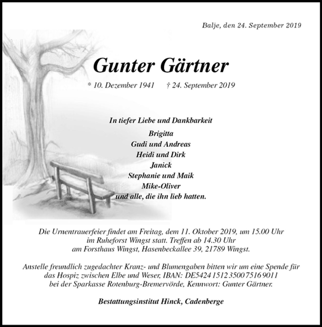 <p>Balje, den 24. September 2019<br />Gunter Gärtner<br />* 10. Dezember 1941 † 24. September 2019<br />In tiefer Liebe und Dankbarkeit<br />Brigitta<br />Gudi und Andreas<br />Heidi und Dirk<br />Janick<br />Stephanie und Maik<br />Mike-Oliver<br />und alle, die ihn lieb hatten.<br />Die Urnentrauerfeier findet am Freitag, dem 11. Oktober 2019, um 15.00 Uhr<br />im Ruheforst Wingst statt. Treffen ab 14.30 Uhr<br />am Forsthaus Wingst, Hasenbeckallee 39, 21789 Wingst.</p><p>Anstelle freundlich zugedachter Kranz- und Blumengaben bitten wir um eine Spende für das Hospiz zwischen Elbe und Weser, IBAN: DE5424 1512 3500 7516 9011<br />bei der Sparkasse Rotenburg-Bremervörde, Kennwort: Gunter Gärtner.</p><p>Bestattungsinstitut Hinck, Cadenberge</p>
