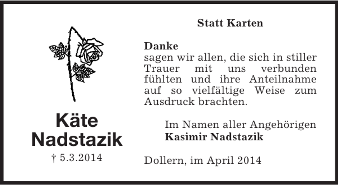 <p>Käte<br />Nadstazik<br />† 5.3.2014<br />Statt Karten<br />Danke<br />sagen wir allen, die sich in stiller Trauer mit uns verbunden<br />fühlten und ihre Anteilnahme auf so vielfältige Weise zum Ausdruck brachten.<br />Im Namen aller Angehörigen<br />Kasimir Nadstazik<br />Dollern, im April 2014</p>