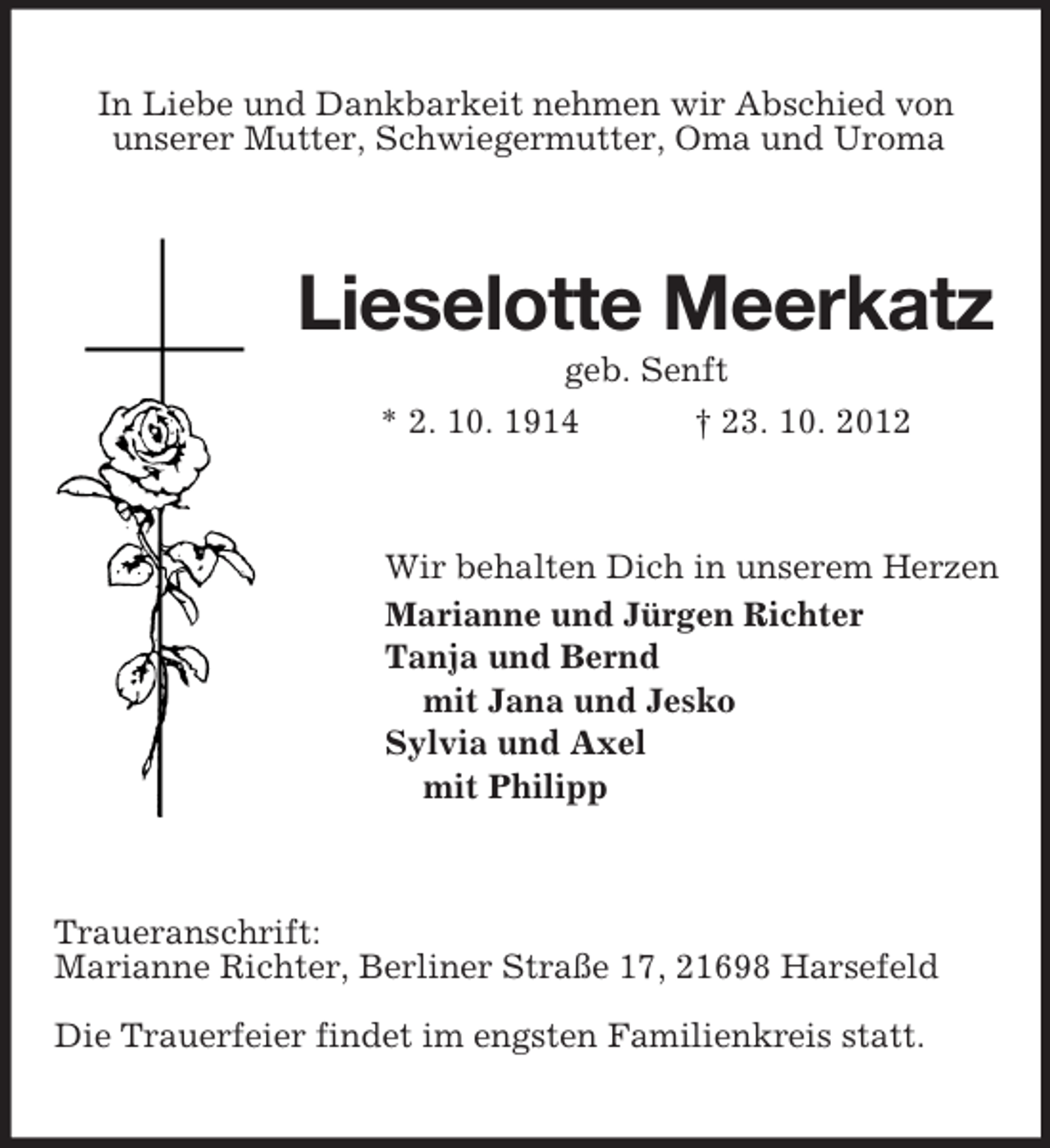 <p>In Liebe und Dankbarkeit nehmen wir Abschied von<br />unserer Mutter, Schwiegermutter, Oma und Uroma</p><p>Lieselotte Meerkatz<br />geb. Senft<br />* 2. 10. 1914<br />† 23. 10. 2012</p><p>Wir behalten Dich in unserem Herzen<br />Marianne und Jürgen Richter<br />Tanja und Bernd<br />mit Jana und Jesko<br />Sylvia und Axel<br />mit Philipp</p><p>Traueranschrift:<br />Marianne Richter, Berliner Straße 17, 21698 Harsefeld<br />Die Trauerfeier findet im engsten Familienkreis statt.</p>
