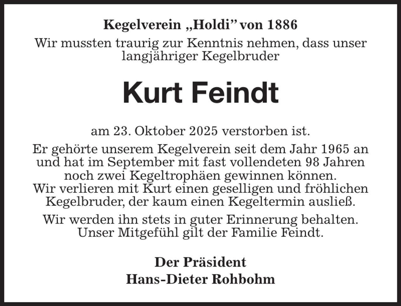 <p>Kegelverein „Holdi” von 1886<br />Wir mussten traurig zur Kenntnis nehmen, dass unser langjähriger Kegelbruder<br />Kurt Feindt<br />am 23. Oktober 2025 verstorben ist.<br />Er gehörte unserem Kegelverein seit dem Jahr 1965 an und hat im September mit fast vollendeten 98 Jahren noch zwei Kegeltrophäen gewinnen können.<br />Wir verlieren mit Kurt einen geselligen und fröhlichen Kegelbruder, der kaum einen Kegeltermin ausließ.<br />Wir werden ihn stets in guter Erinnerung behalten.<br />Unser Mitgefühl gilt der Familie Feindt.<br />Der Präsident<br />Hans-Dieter Rohbohm</p>