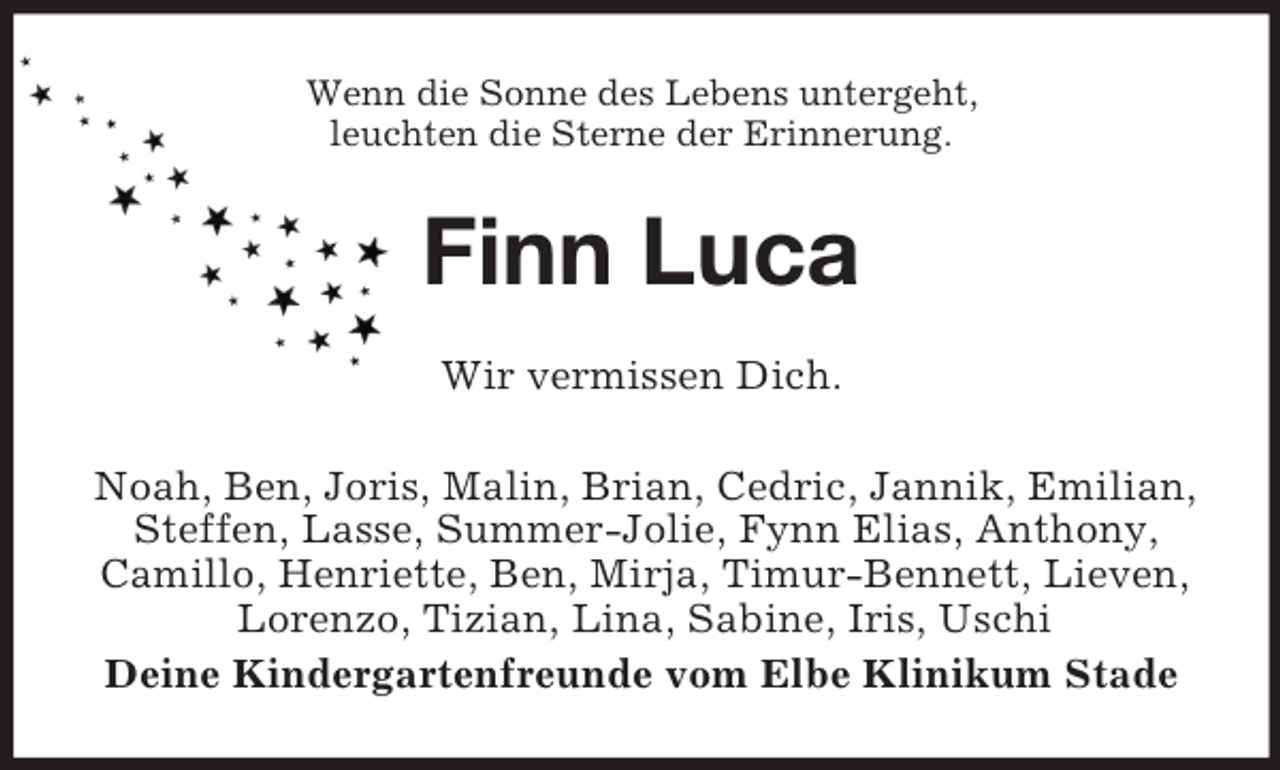 <p>Wenn die Sonne des Lebens untergeht,<br />leuchten die Sterne der Erinnerung.</p><p>Finn Luca<br />Wir vermissen Dich.<br />Noah, Ben, Joris, Malin, Brian, Cedric, Jannik, Emilian,<br />Steffen, Lasse, Summer-Jolie, Fynn Elias, Anthony,<br />Camillo, Henriette, Ben, Mirja, Timur-Bennett, Lieven,<br />Lorenzo, Tizian, Lina, Sabine, Iris, Uschi<br />Deine Kindergartenfreunde vom Elbe Klinikum Stade</p>