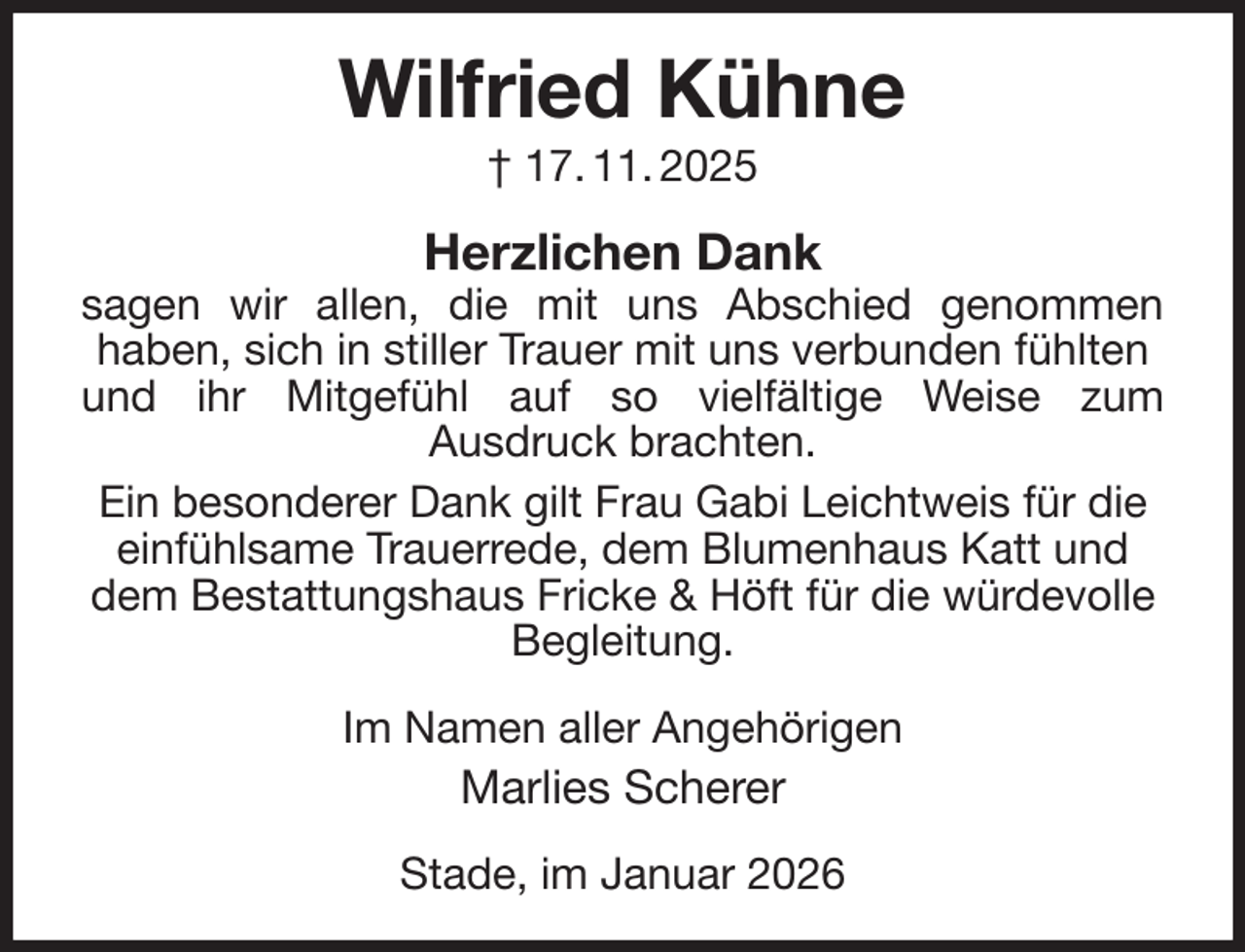 <p>Wilfried Kühne<br />† 17. 11. 2025<br />Herzlichen Dank<br />sagen wir allen, die mit uns Abschied genommen<br />haben, sich in stiller Trauer mit uns verbunden fühlten und ihr Mitgefühl auf so vielfältige Weise zum<br />Ausdruck brachten.<br />Ein besonderer Dank gilt Frau Gabi Leichtweis für die einfühlsame Trauerrede, dem Blumenhaus Katt und dem Bestattungshaus Fricke &amp; Höft für die würdevolle Begleitung.<br />Im Namen aller Angehörigen<br />Marlies Scherer<br />Stade, im Januar 2026</p>